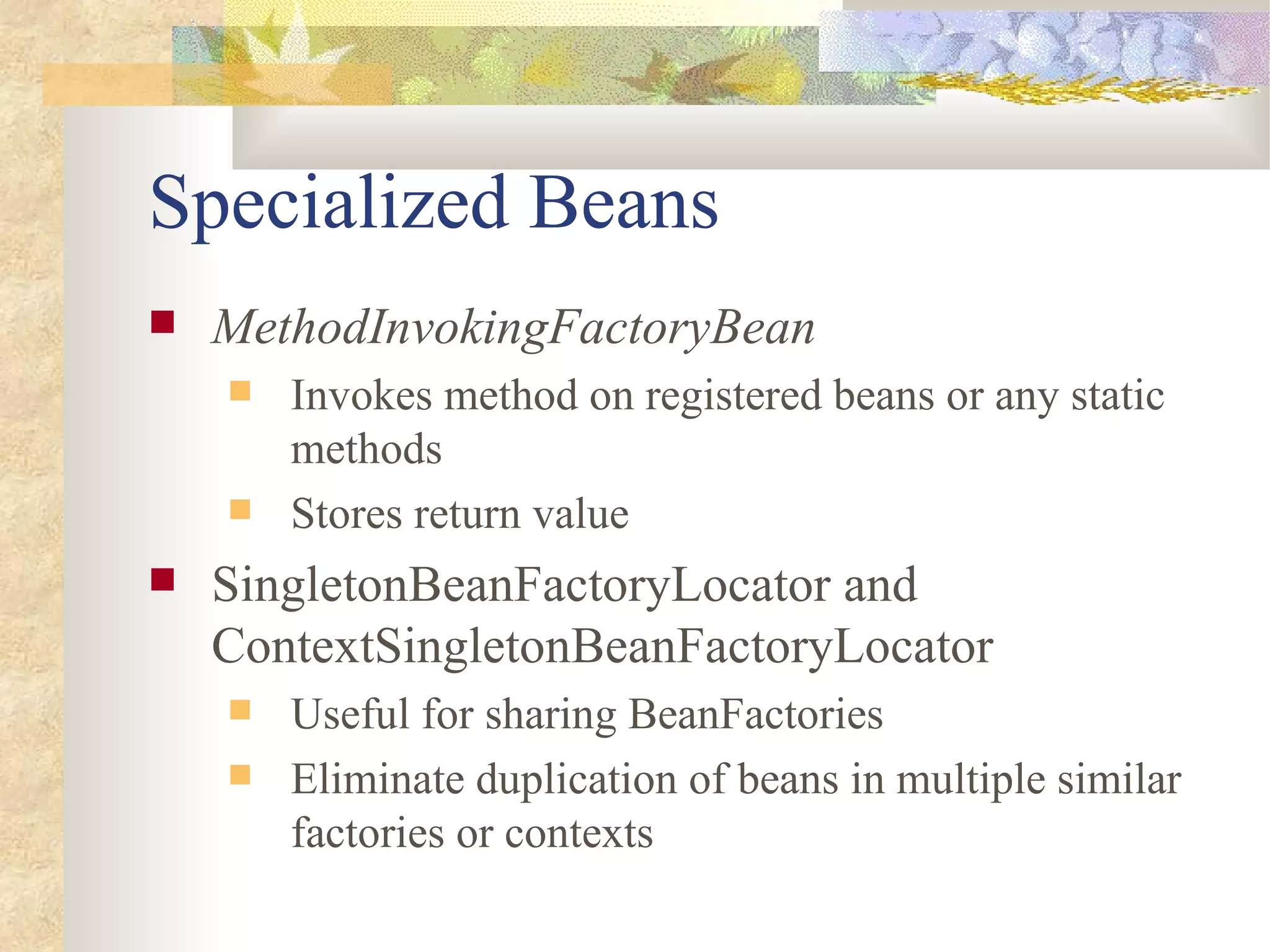 Specialized Beans
   MethodInvokingFactoryBean
       Invokes method on registered beans or any static
        methods
       Stores return value
   SingletonBeanFactoryLocator and
    ContextSingletonBeanFactoryLocator
       Useful for sharing BeanFactories
       Eliminate duplication of beans in multiple similar
        factories or contexts
 