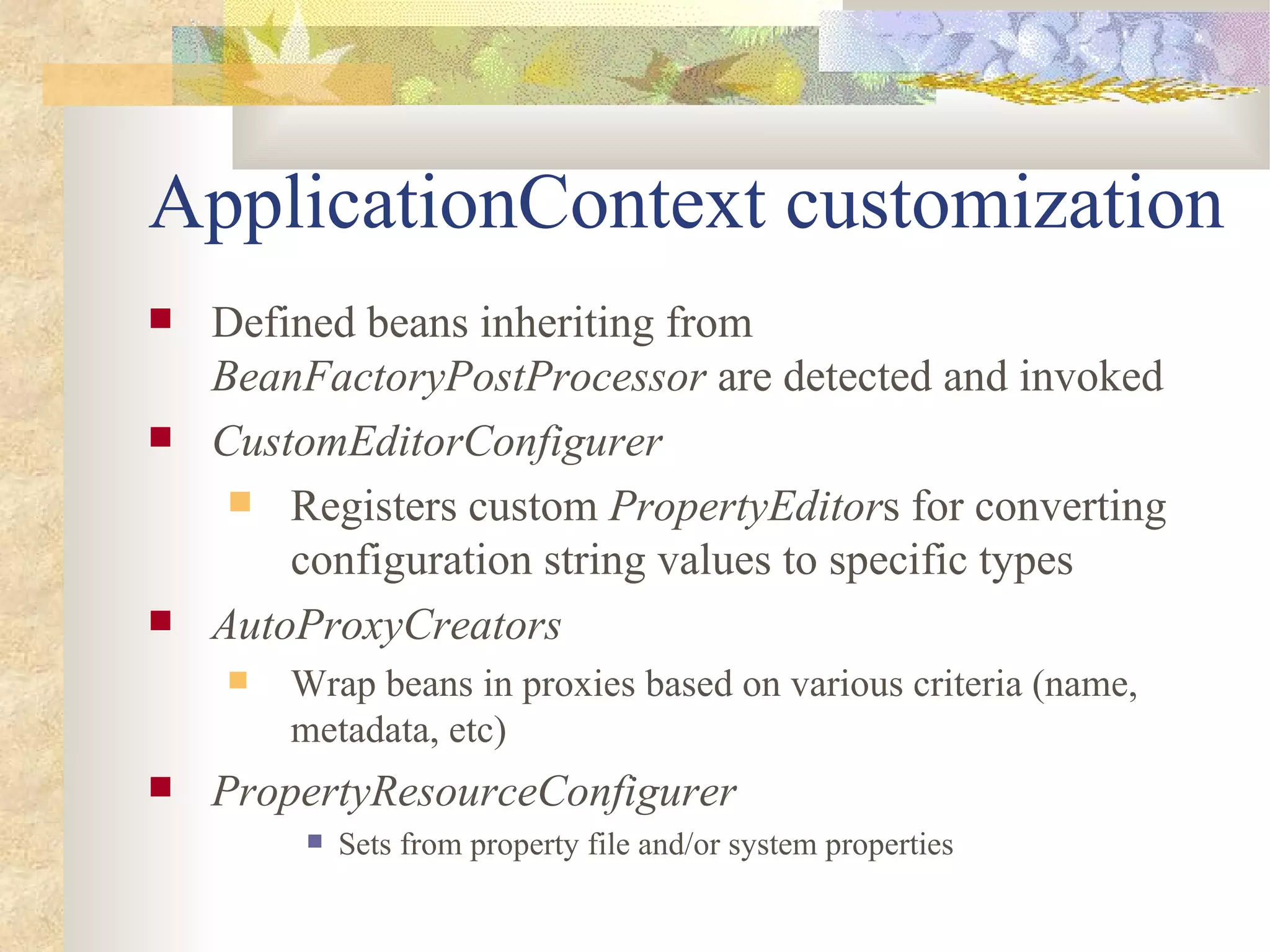 ApplicationContext customization
   Defined beans inheriting from
    BeanFactoryPostProcessor are detected and invoked
   CustomEditorConfigurer
      Registers custom PropertyEditors for converting
        configuration string values to specific types
   AutoProxyCreators
       Wrap beans in proxies based on various criteria (name,
        metadata, etc)
   PropertyResourceConfigurer
            Sets from property file and/or system properties
 