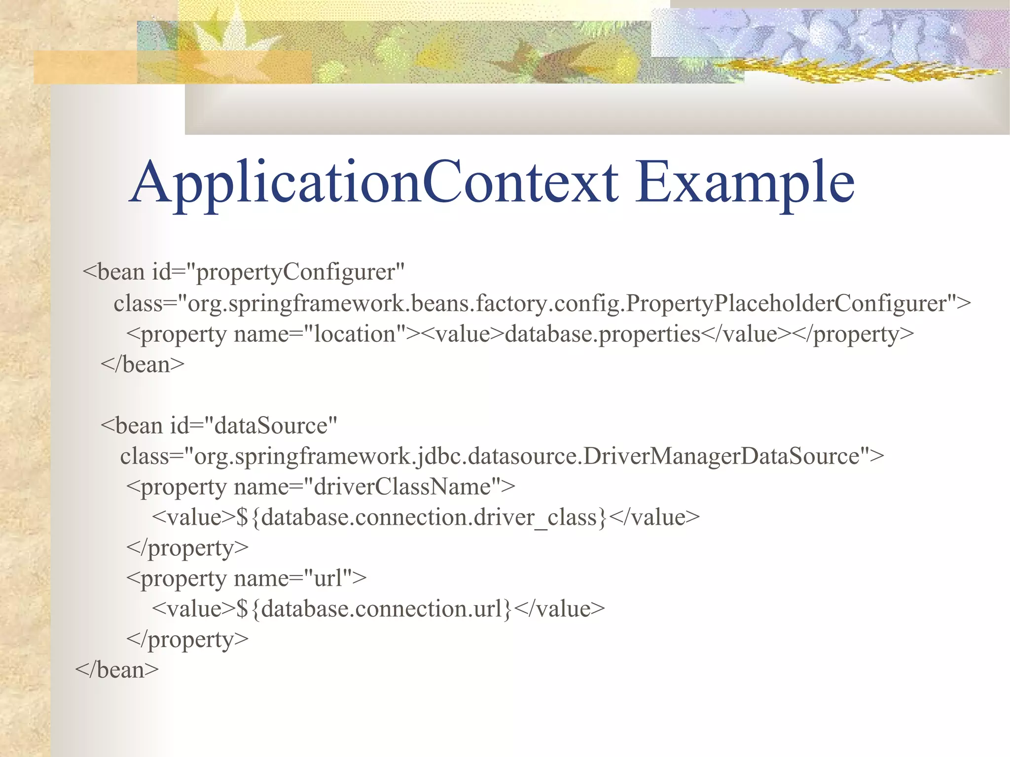 ApplicationContext Example
<bean id="propertyConfigurer"
  class="org.springframework.beans.factory.config.PropertyPlaceholderConfigurer">
   <property name="location"><value>database.properties</value></property>
 </bean>

  <bean id="dataSource"
    class="org.springframework.jdbc.datasource.DriverManagerDataSource">
     <property name="driverClassName">
       <value>${database.connection.driver_class}</value>
     </property>
     <property name="url">
       <value>${database.connection.url}</value>
     </property>
</bean>
 