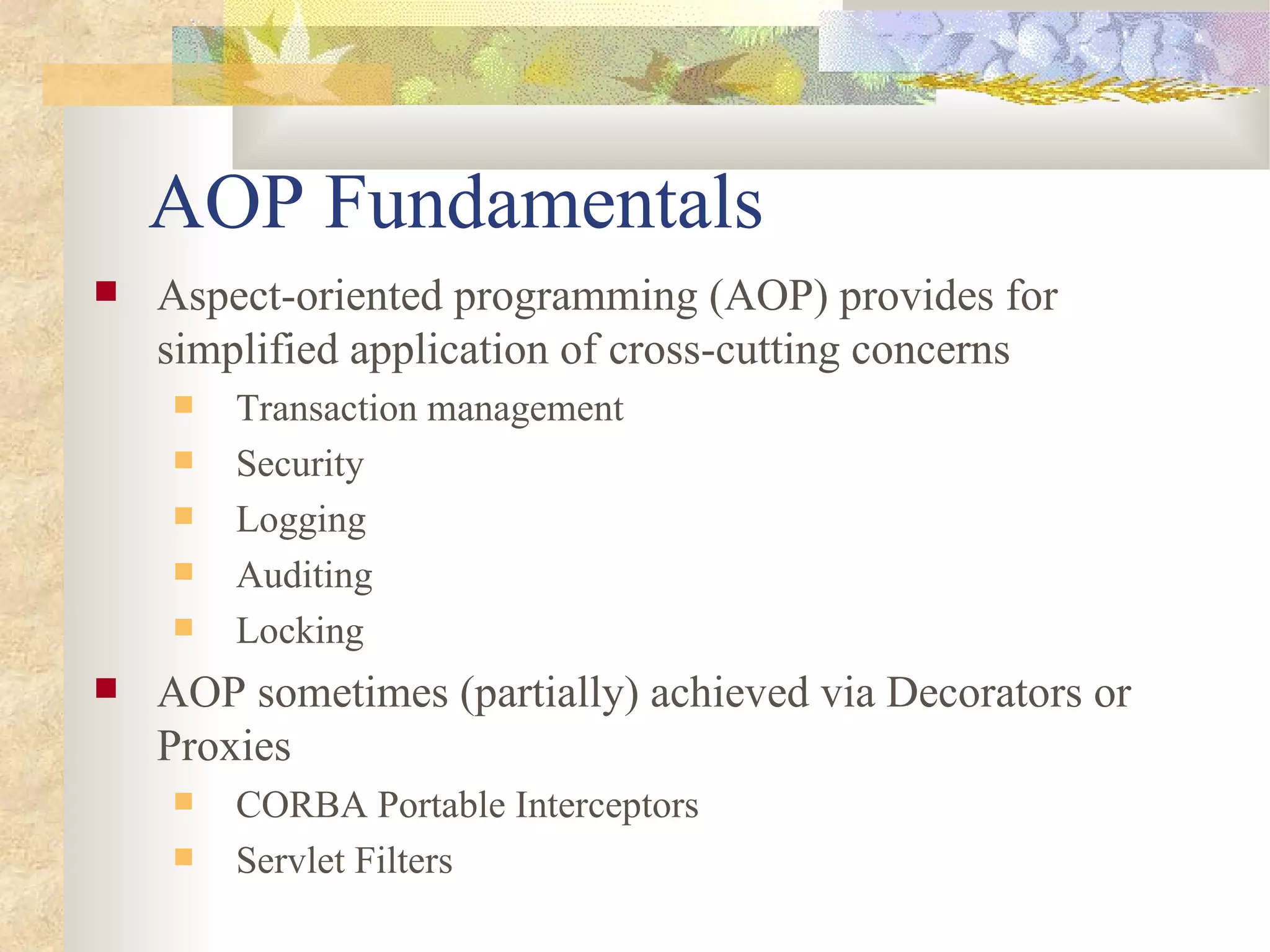 AOP Fundamentals
   Aspect-oriented programming (AOP) provides for
    simplified application of cross-cutting concerns
       Transaction management
       Security
       Logging
       Auditing
       Locking
   AOP sometimes (partially) achieved via Decorators or
    Proxies
       CORBA Portable Interceptors
       Servlet Filters
 