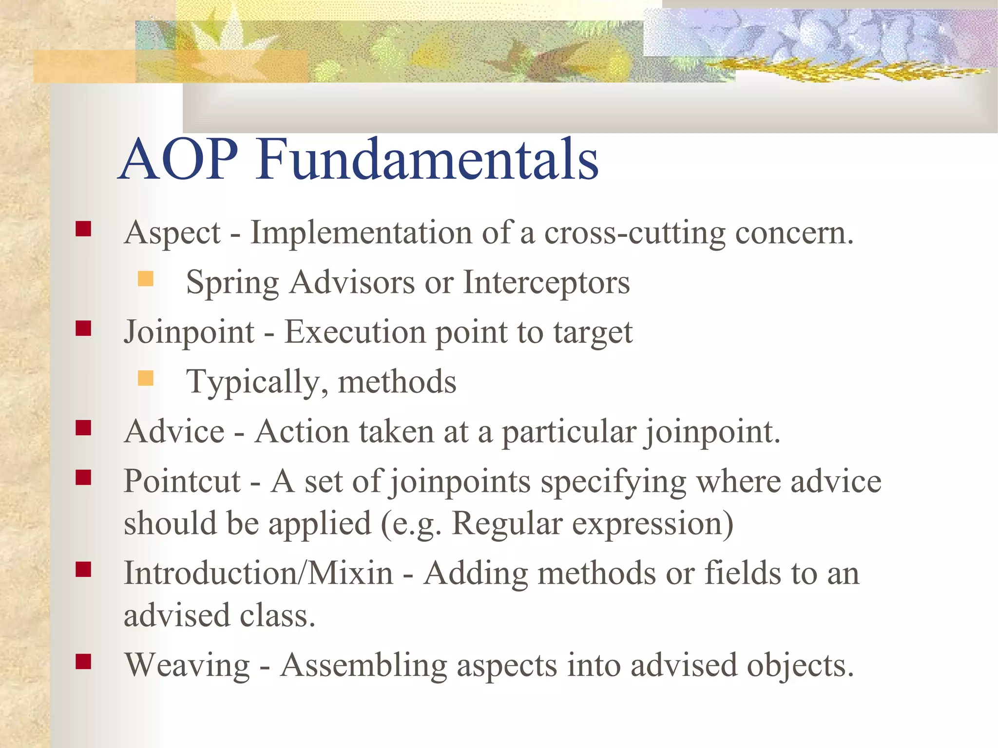 AOP Fundamentals
   Aspect - Implementation of a cross-cutting concern.
      Spring Advisors or Interceptors
   Joinpoint - Execution point to target
      Typically, methods
   Advice - Action taken at a particular joinpoint.
   Pointcut - A set of joinpoints specifying where advice
    should be applied (e.g. Regular expression)
   Introduction/Mixin - Adding methods or fields to an
    advised class.
   Weaving - Assembling aspects into advised objects.
 