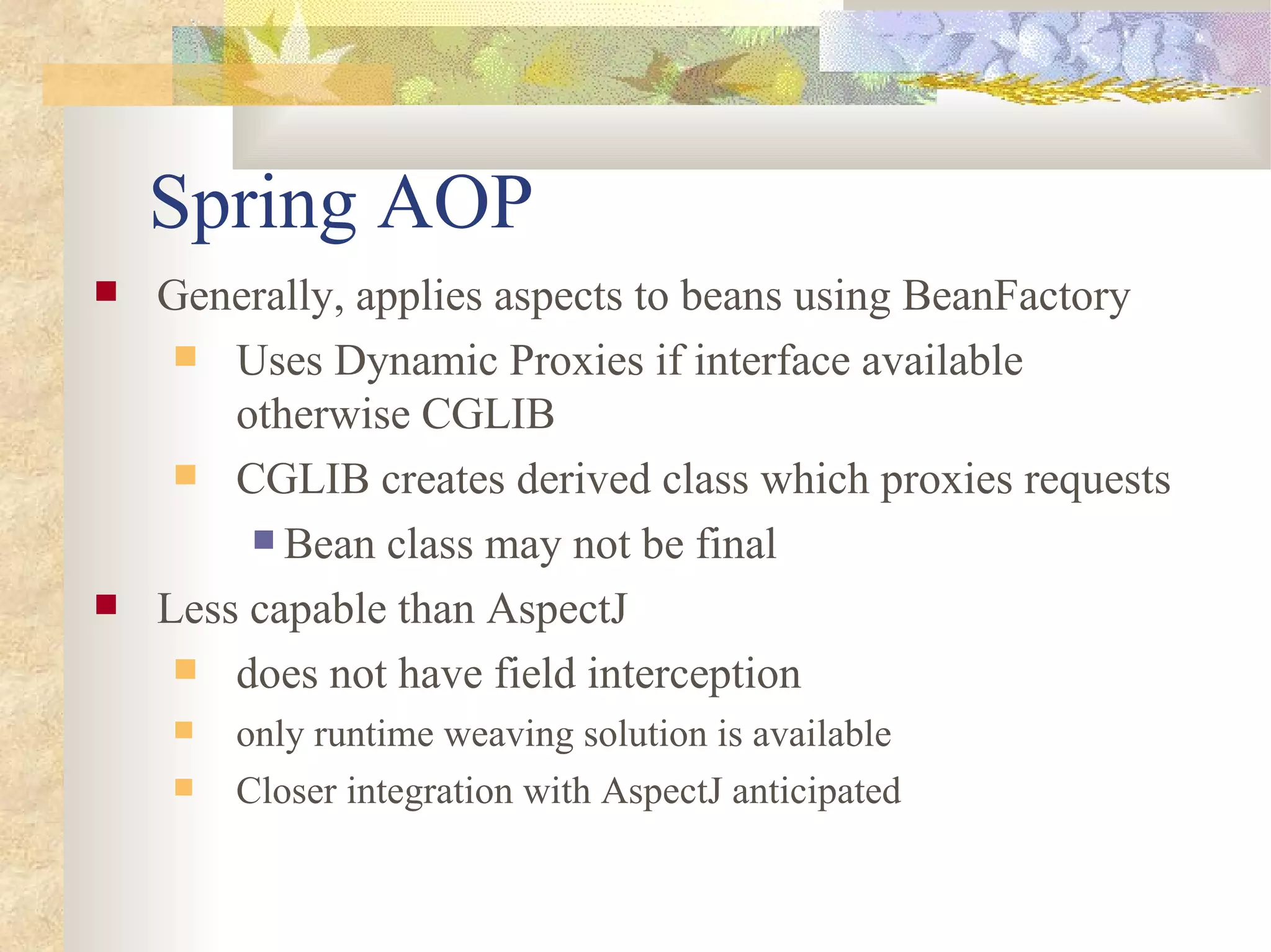 Spring AOP
   Generally, applies aspects to beans using BeanFactory
      Uses Dynamic Proxies if interface available
        otherwise CGLIB
      CGLIB creates derived class which proxies requests
          Bean class may not be final

   Less capable than AspectJ
      does not have field interception
       only runtime weaving solution is available
       Closer integration with AspectJ anticipated
 