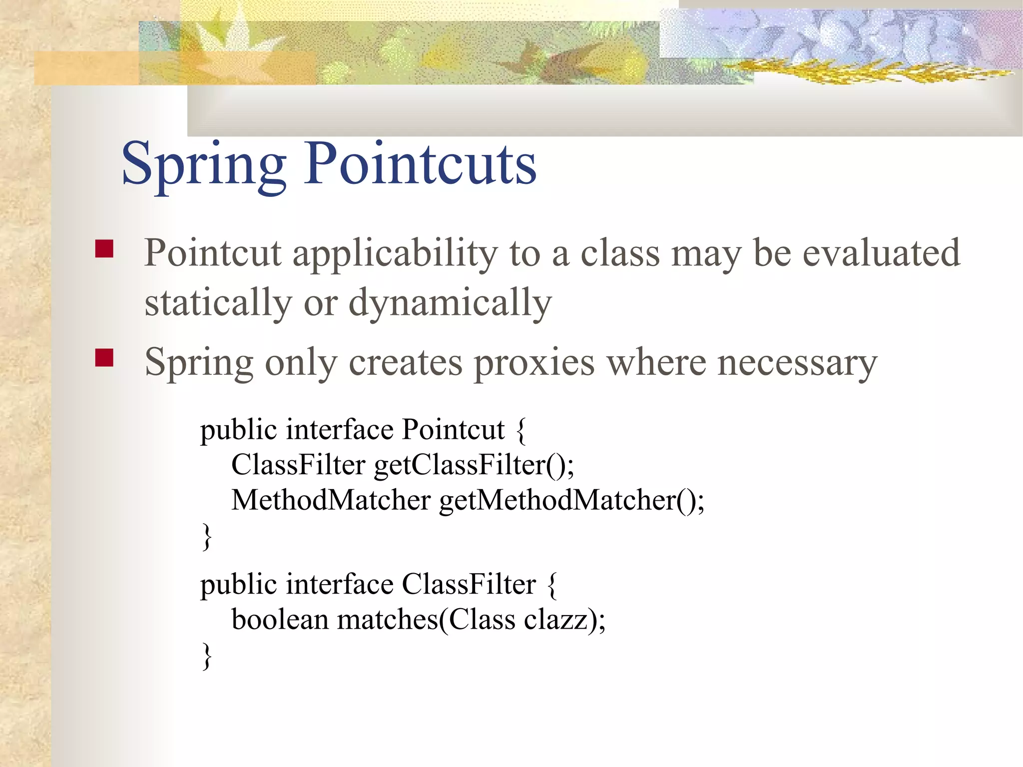 Spring Pointcuts
   Pointcut applicability to a class may be evaluated
    statically or dynamically
   Spring only creates proxies where necessary
       public interface Pointcut {
         ClassFilter getClassFilter();
         MethodMatcher getMethodMatcher();
       }
       public interface ClassFilter {
         boolean matches(Class clazz);
       }
 