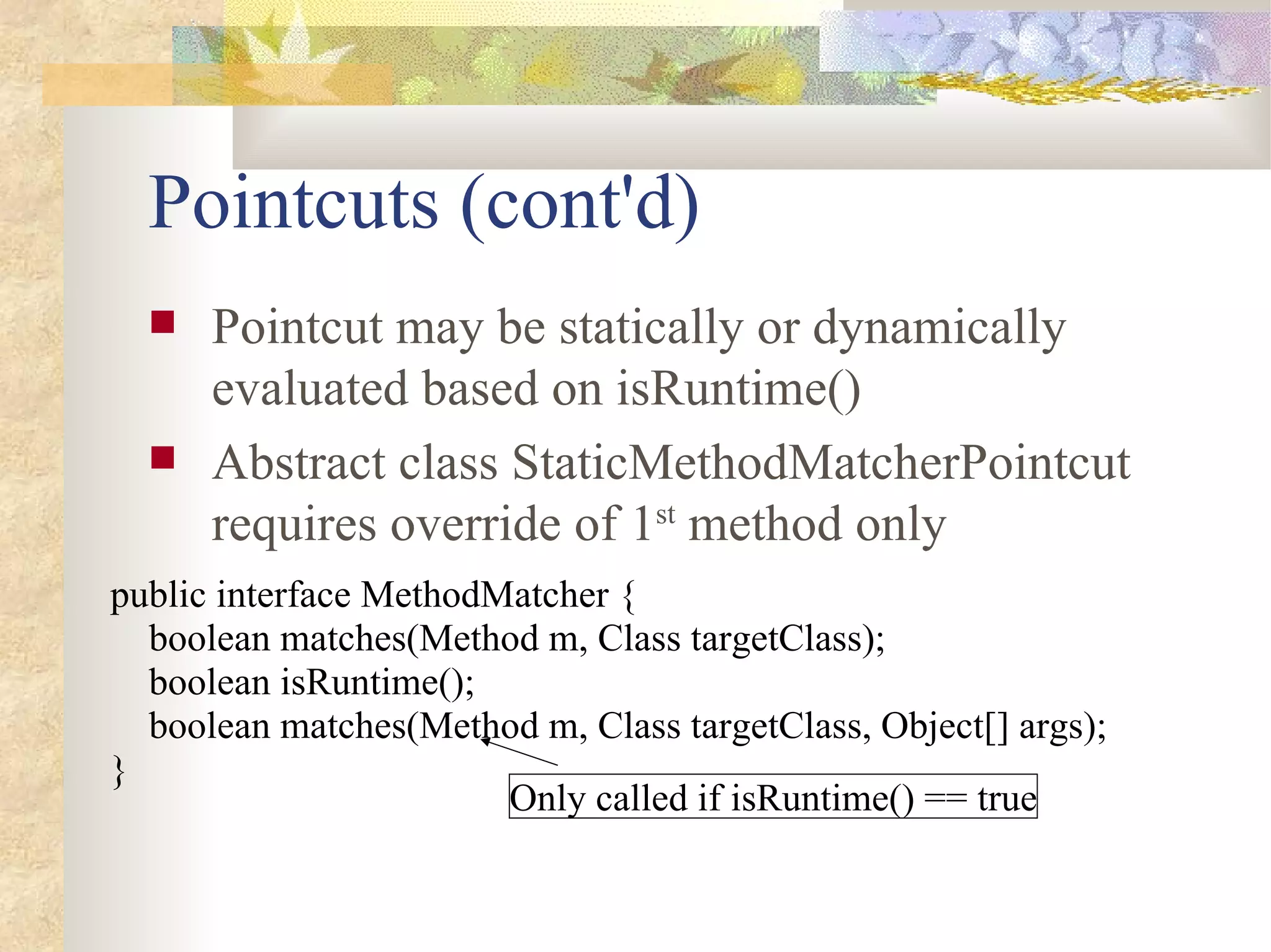 Pointcuts (cont'd)
     Pointcut may be statically or dynamically
      evaluated based on isRuntime()
     Abstract class StaticMethodMatcherPointcut
      requires override of 1st method only
public interface MethodMatcher {
  boolean matches(Method m, Class targetClass);
  boolean isRuntime();
  boolean matches(Method m, Class targetClass, Object[] args);
}
                        Only called if isRuntime() == true
 