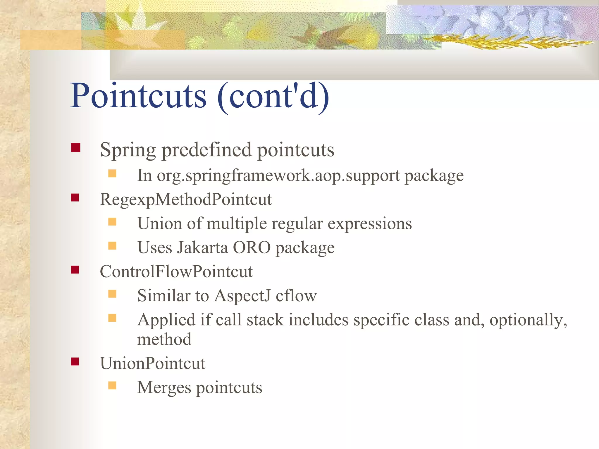 Pointcuts (cont'd)
   Spring predefined pointcuts
       In org.springframework.aop.support package
   RegexpMethodPointcut
      Union of multiple regular expressions
      Uses Jakarta ORO package
   ControlFlowPointcut
      Similar to AspectJ cflow
      Applied if call stack includes specific class and, optionally,
        method
   UnionPointcut
      Merges pointcuts
 