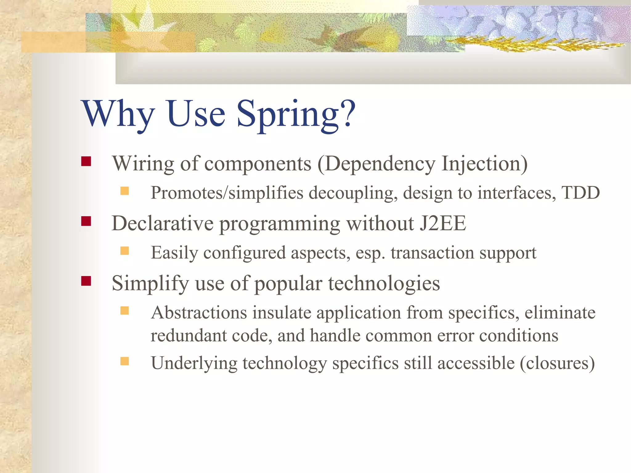 Why Use Spring?
   Wiring of components (Dependency Injection)
       Promotes/simplifies decoupling, design to interfaces, TDD
   Declarative programming without J2EE
       Easily configured aspects, esp. transaction support
   Simplify use of popular technologies
       Abstractions insulate application from specifics, eliminate
        redundant code, and handle common error conditions
       Underlying technology specifics still accessible (closures)
 
