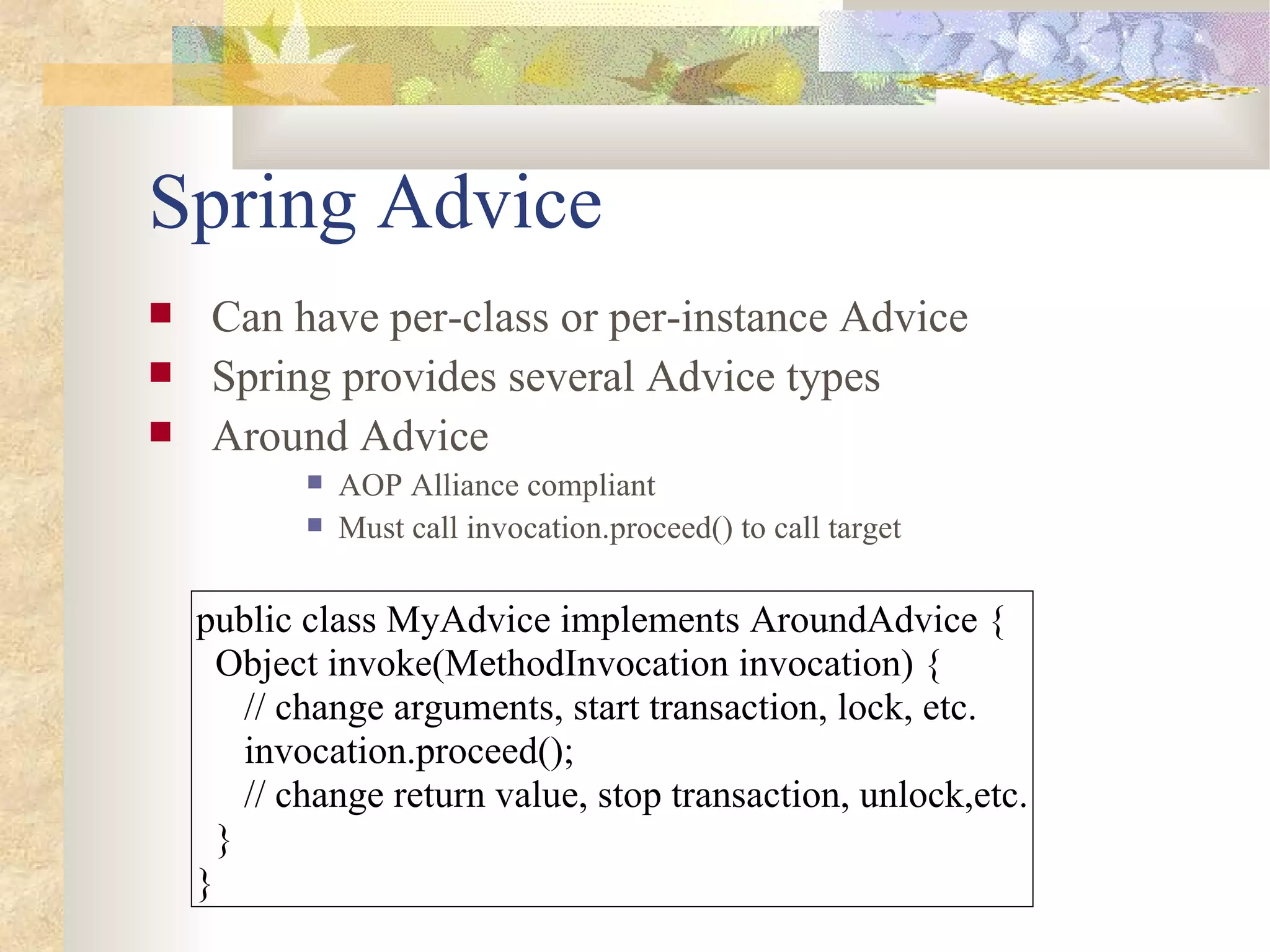 Spring Advice
    Can have per-class or per-instance Advice
    Spring provides several Advice types
    Around Advice
              AOP Alliance compliant
              Must call invocation.proceed() to call target

    public class MyAdvice implements AroundAdvice {
      Object invoke(MethodInvocation invocation) {
        // change arguments, start transaction, lock, etc.
        invocation.proceed();
        // change return value, stop transaction, unlock,etc.
      }
    }
 