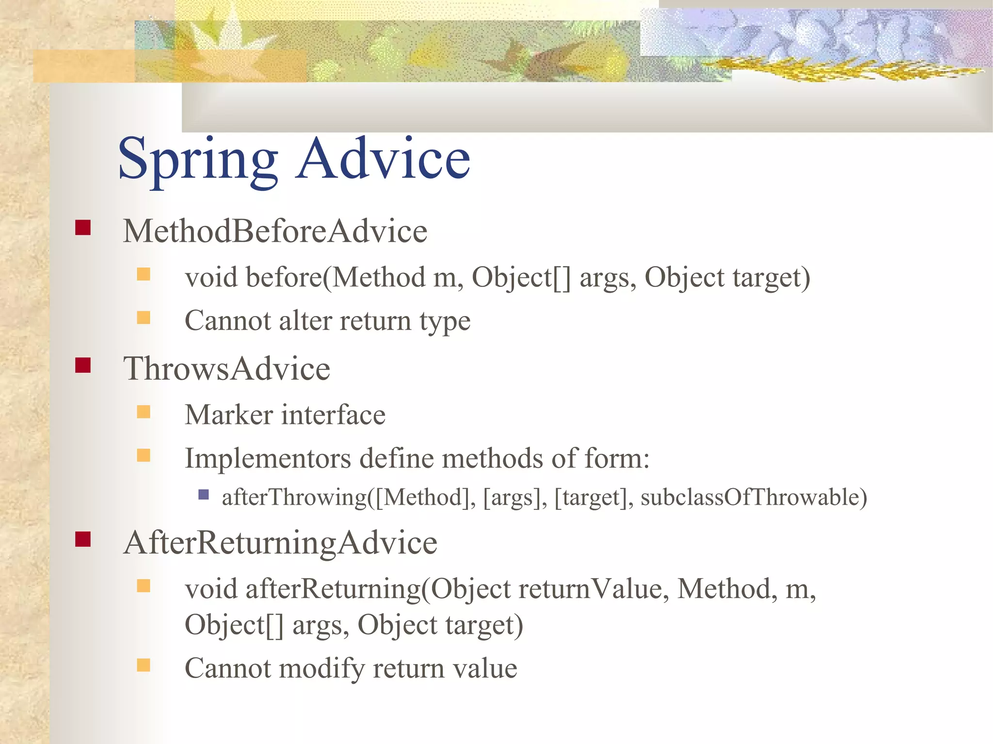 Spring Advice
   MethodBeforeAdvice
       void before(Method m, Object[] args, Object target)
       Cannot alter return type
   ThrowsAdvice
       Marker interface
       Implementors define methods of form:
            afterThrowing([Method], [args], [target], subclassOfThrowable)
   AfterReturningAdvice
       void afterReturning(Object returnValue, Method, m,
        Object[] args, Object target)
       Cannot modify return value
 