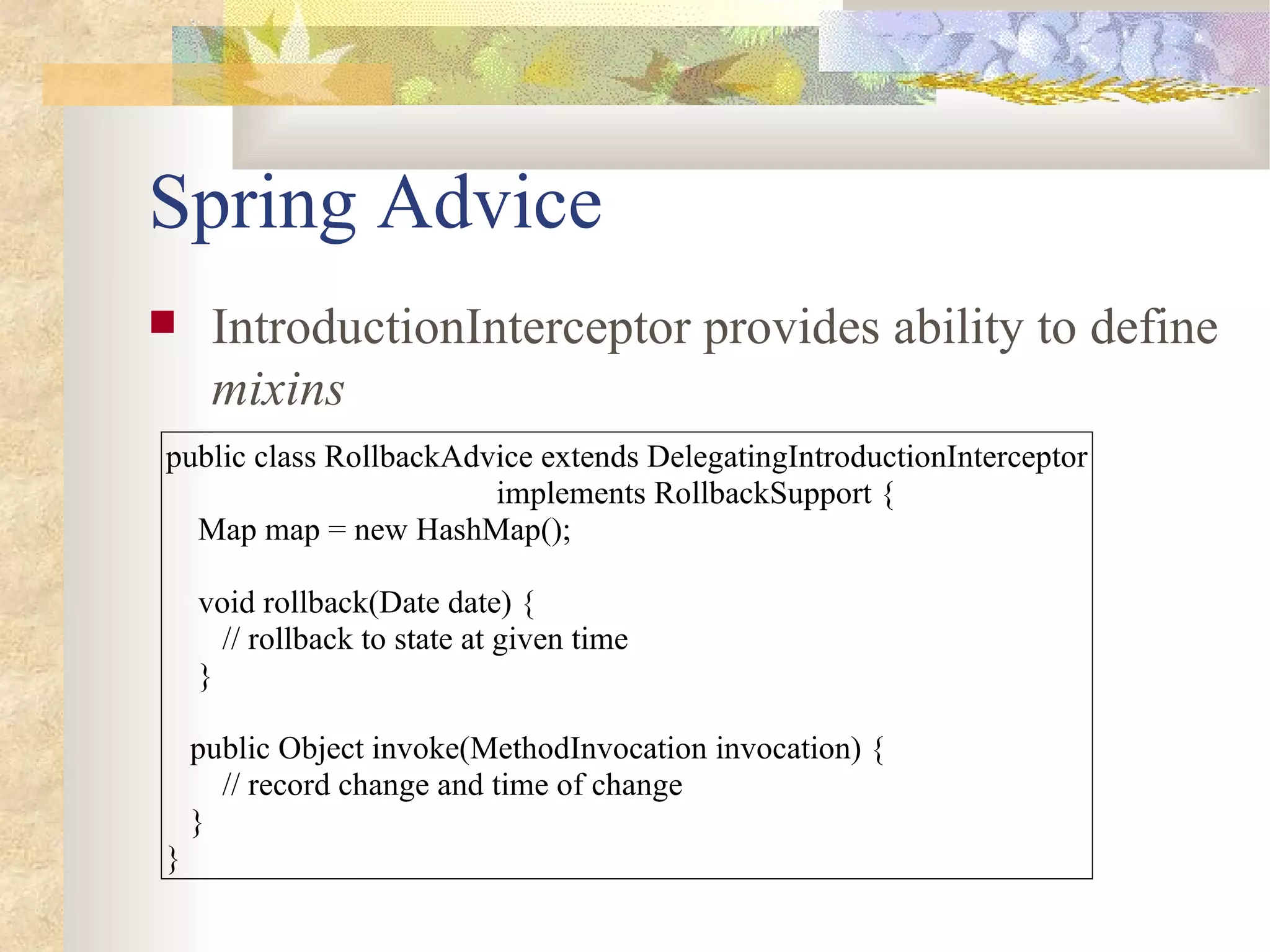 Spring Advice
    IntroductionInterceptor provides ability to define
     mixins
public class RollbackAdvice extends DelegatingIntroductionInterceptor
                        implements RollbackSupport {
  Map map = new HashMap();

    void rollback(Date date) {
      // rollback to state at given time
    }

    public Object invoke(MethodInvocation invocation) {
      // record change and time of change
    }
}
 