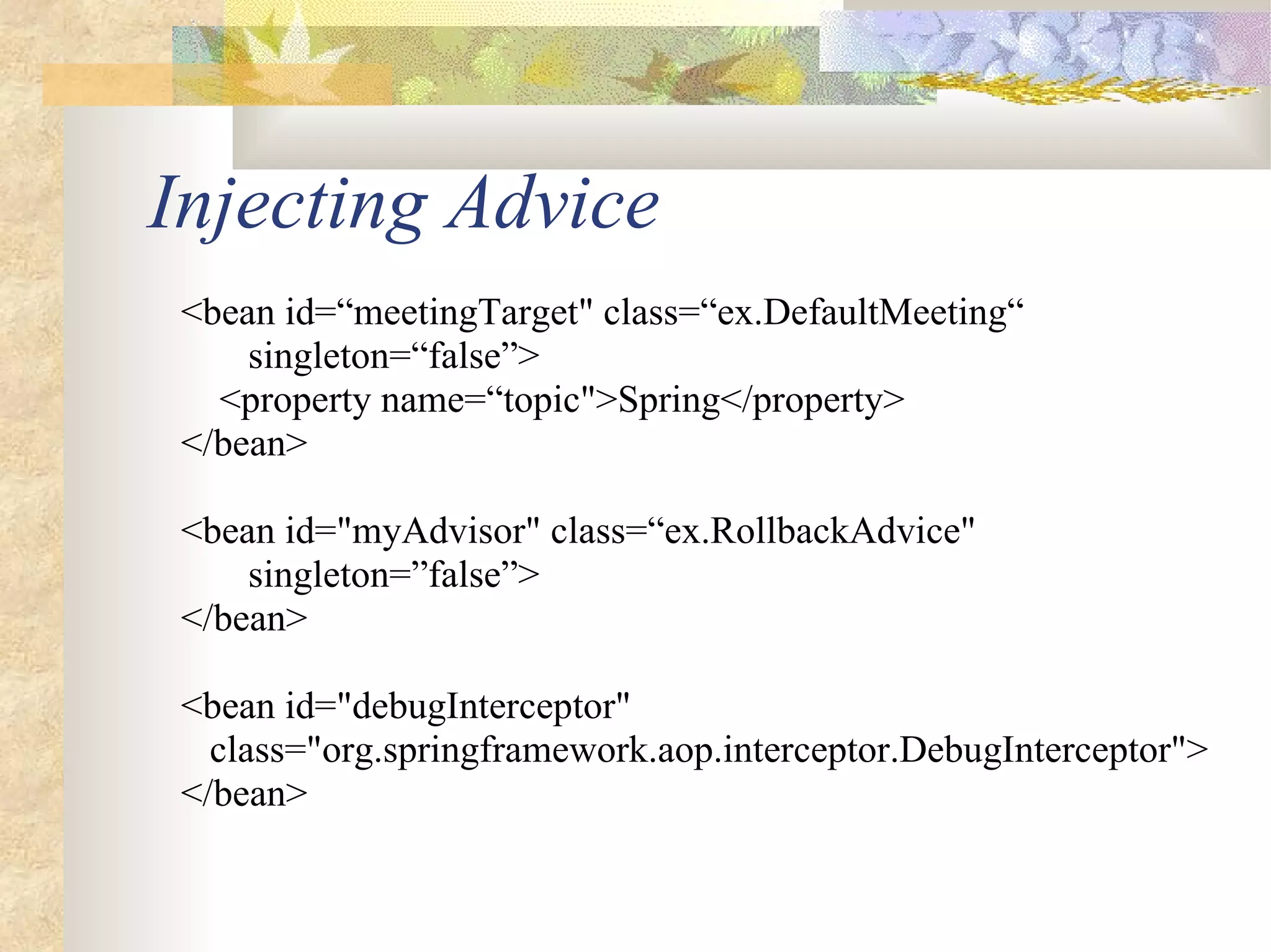 Injecting Advice
 <bean id=“meetingTarget" class=“ex.DefaultMeeting“
     singleton=“false”>
   <property name=“topic">Spring</property>
 </bean>

 <bean id="myAdvisor" class=“ex.RollbackAdvice"
     singleton=”false”>
 </bean>

 <bean id="debugInterceptor"
   class="org.springframework.aop.interceptor.DebugInterceptor">
 </bean>
 