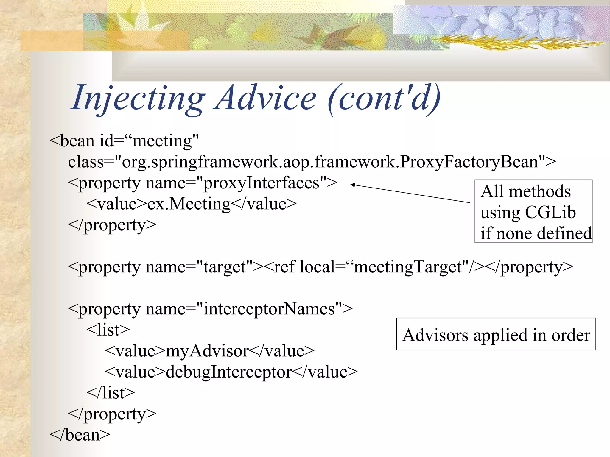 Injecting Advice (cont'd)
<bean id=“meeting"
  class="org.springframework.aop.framework.ProxyFactoryBean">
  <property name="proxyInterfaces">                  All methods
     <value>ex.Meeting</value>                       using CGLib
  </property>                                        if none defined
  <property name="target"><ref local=“meetingTarget"/></property>

  <property name="interceptorNames">
    <list>                                  Advisors applied in order
       <value>myAdvisor</value>
       <value>debugInterceptor</value>
    </list>
  </property>
</bean>
 