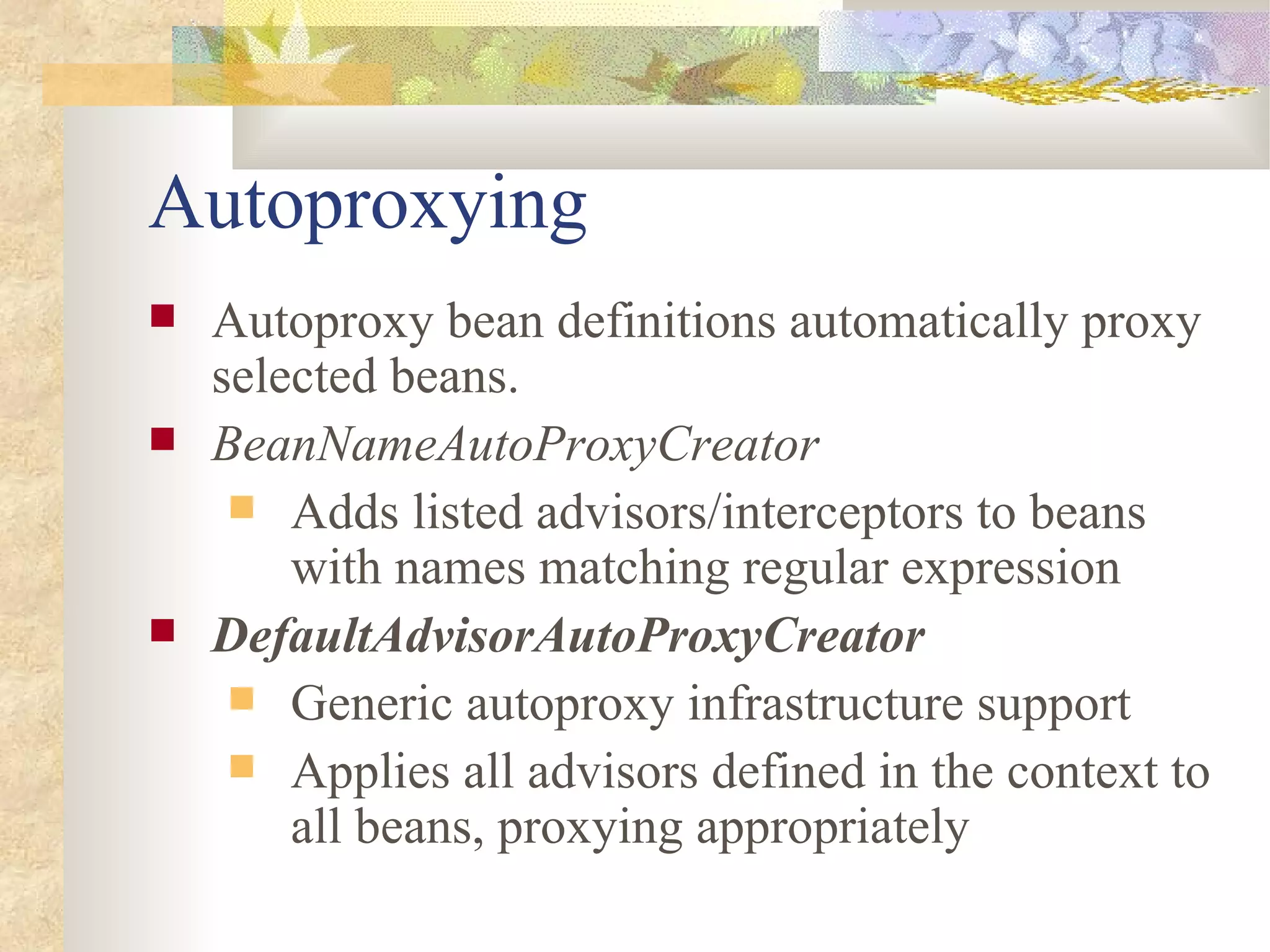 Autoproxying
   Autoproxy bean definitions automatically proxy
    selected beans.
   BeanNameAutoProxyCreator
      Adds listed advisors/interceptors to beans
        with names matching regular expression
   DefaultAdvisorAutoProxyCreator
      Generic autoproxy infrastructure support
      Applies all advisors defined in the context to
        all beans, proxying appropriately
 