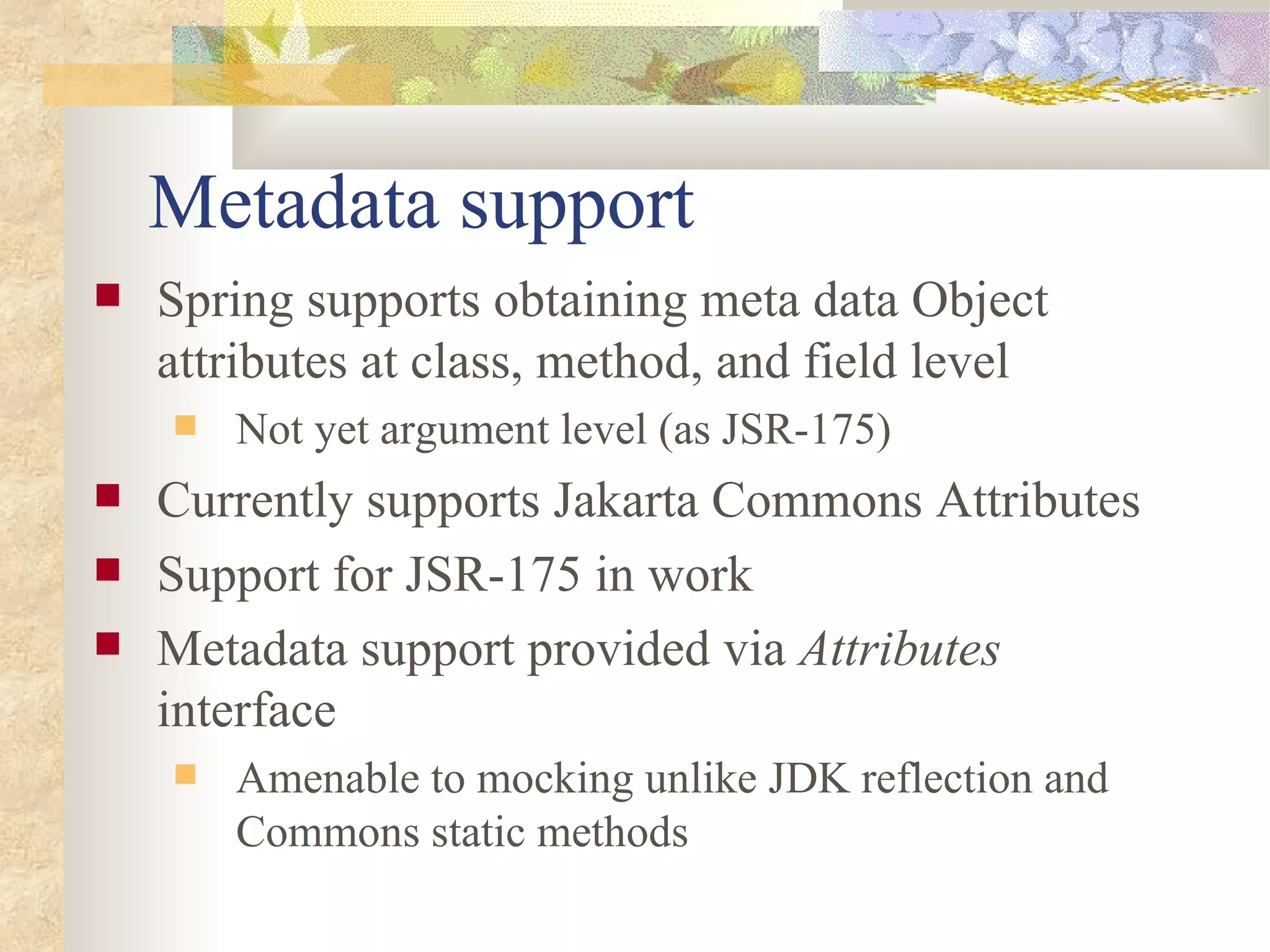 Metadata support
   Spring supports obtaining meta data Object
    attributes at class, method, and field level
       Not yet argument level (as JSR-175)
   Currently supports Jakarta Commons Attributes
   Support for JSR-175 in work
   Metadata support provided via Attributes
    interface
       Amenable to mocking unlike JDK reflection and
        Commons static methods
 