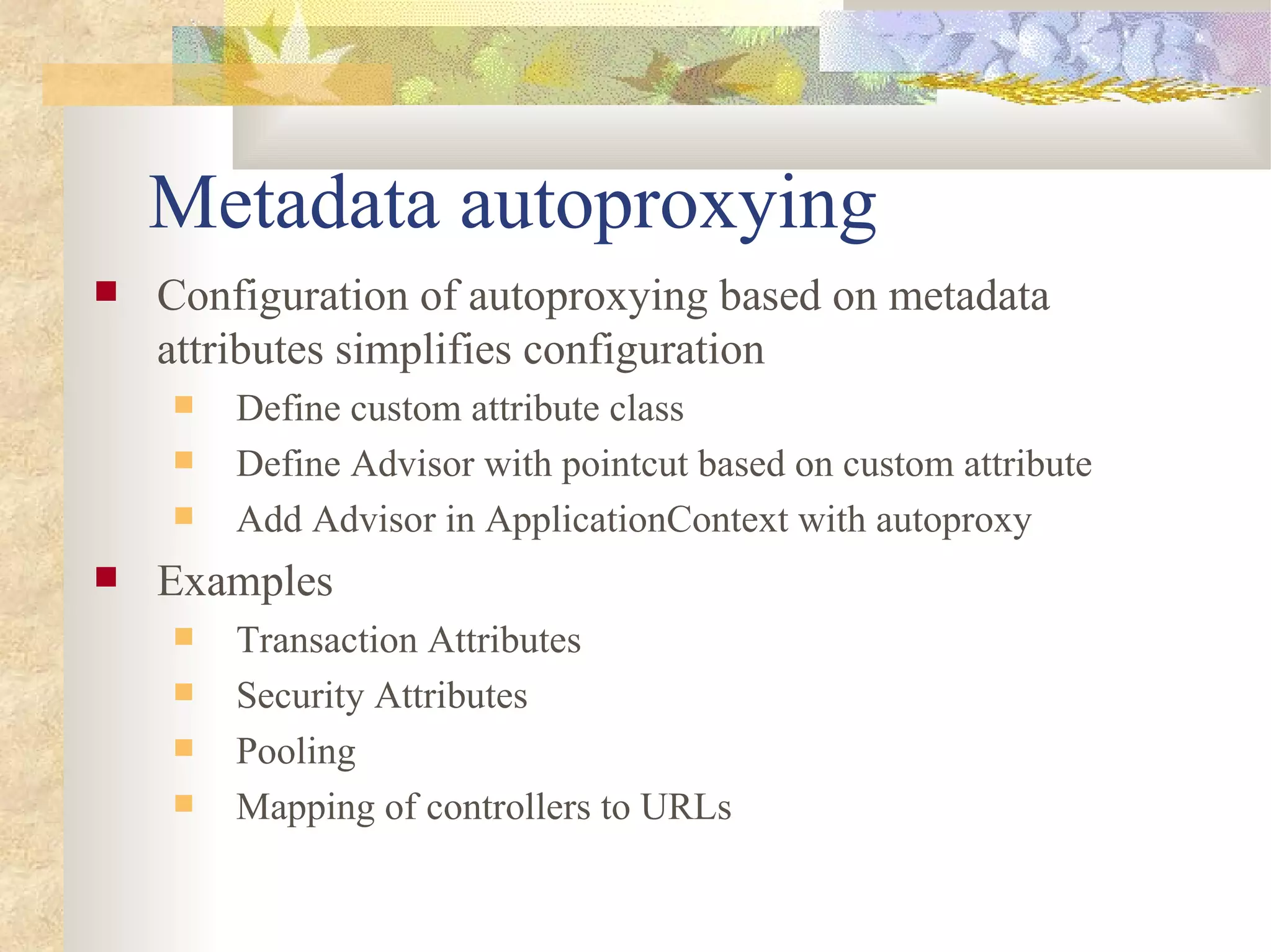 Metadata autoproxying
   Configuration of autoproxying based on metadata
    attributes simplifies configuration
       Define custom attribute class
       Define Advisor with pointcut based on custom attribute
       Add Advisor in ApplicationContext with autoproxy
   Examples
       Transaction Attributes
       Security Attributes
       Pooling
       Mapping of controllers to URLs
 