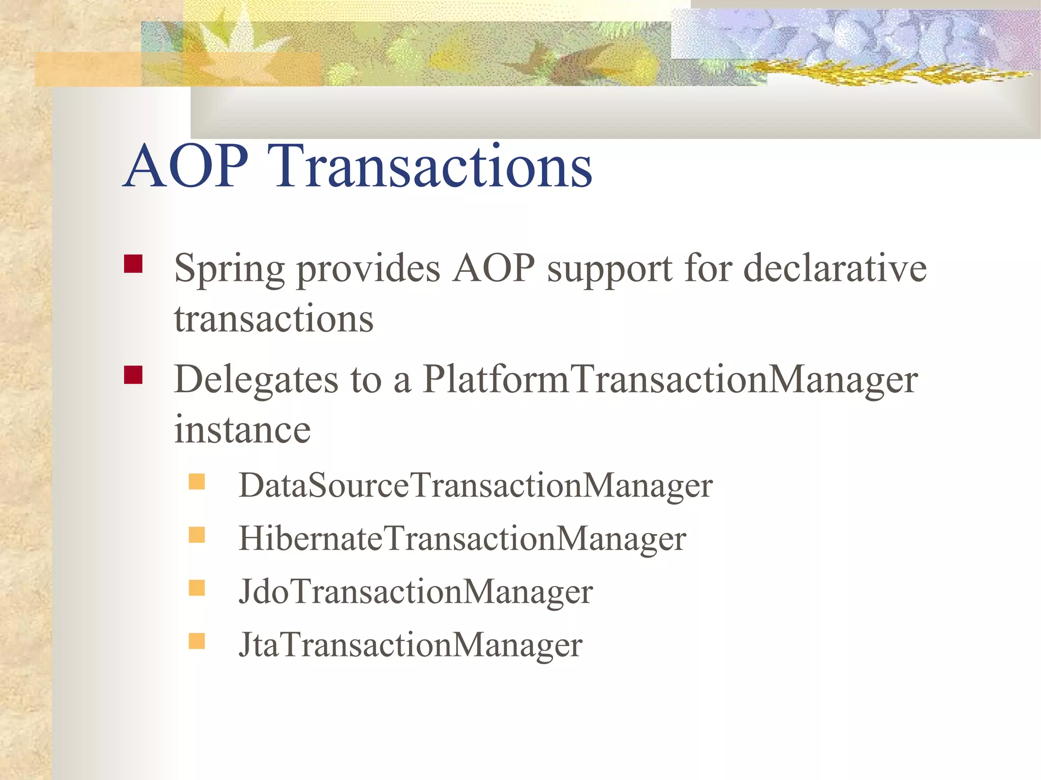 AOP Transactions
   Spring provides AOP support for declarative
    transactions
   Delegates to a PlatformTransactionManager
    instance
       DataSourceTransactionManager
       HibernateTransactionManager
       JdoTransactionManager
       JtaTransactionManager
 