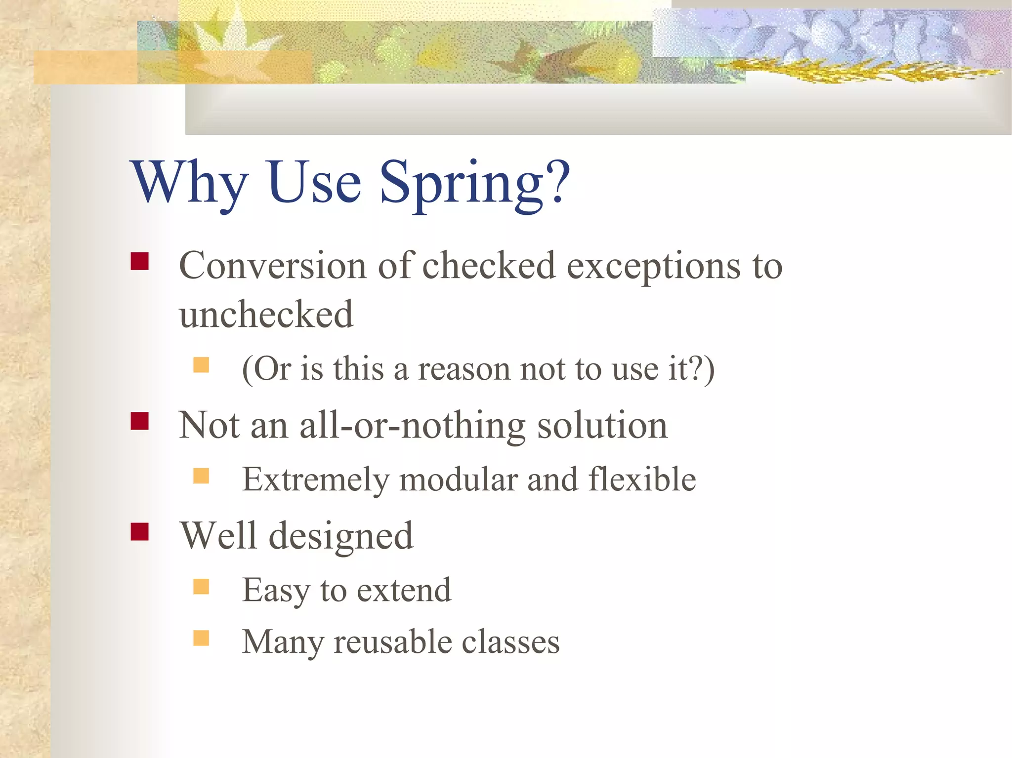 Why Use Spring?
   Conversion of checked exceptions to
    unchecked
       (Or is this a reason not to use it?)
   Not an all-or-nothing solution
       Extremely modular and flexible
   Well designed
       Easy to extend
       Many reusable classes
 