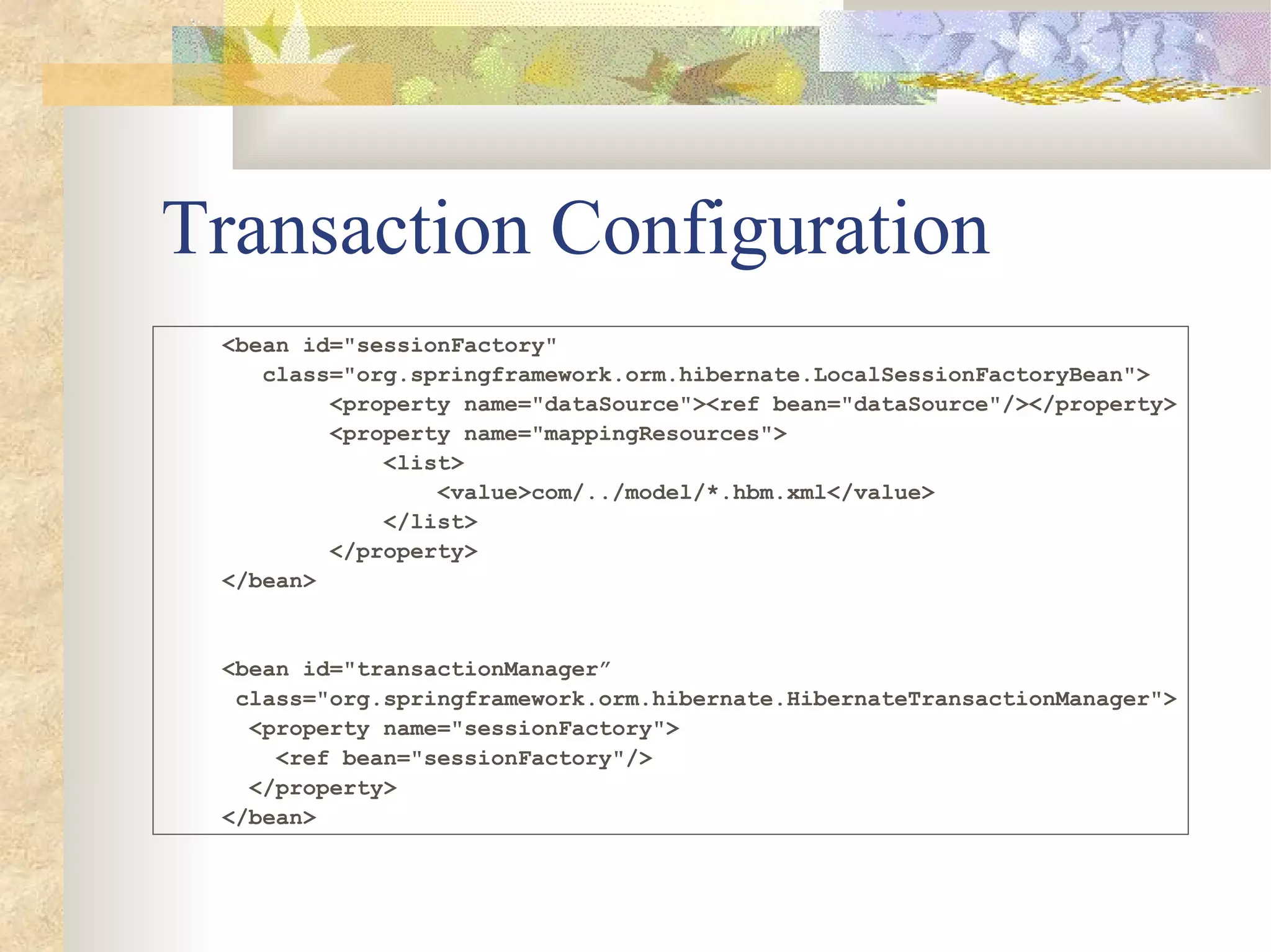 Transaction Configuration
 <bean id="sessionFactory"
    class="org.springframework.orm.hibernate.LocalSessionFactoryBean">
         <property name="dataSource"><ref bean="dataSource"/></property>
         <property name="mappingResources">
             <list>
                 <value>com/../model/*.hbm.xml</value>
             </list>
         </property>
 </bean>


 <bean id="transactionManager”
  class="org.springframework.orm.hibernate.HibernateTransactionManager">
   <property name="sessionFactory">
     <ref bean="sessionFactory"/>
   </property>
 </bean>
 