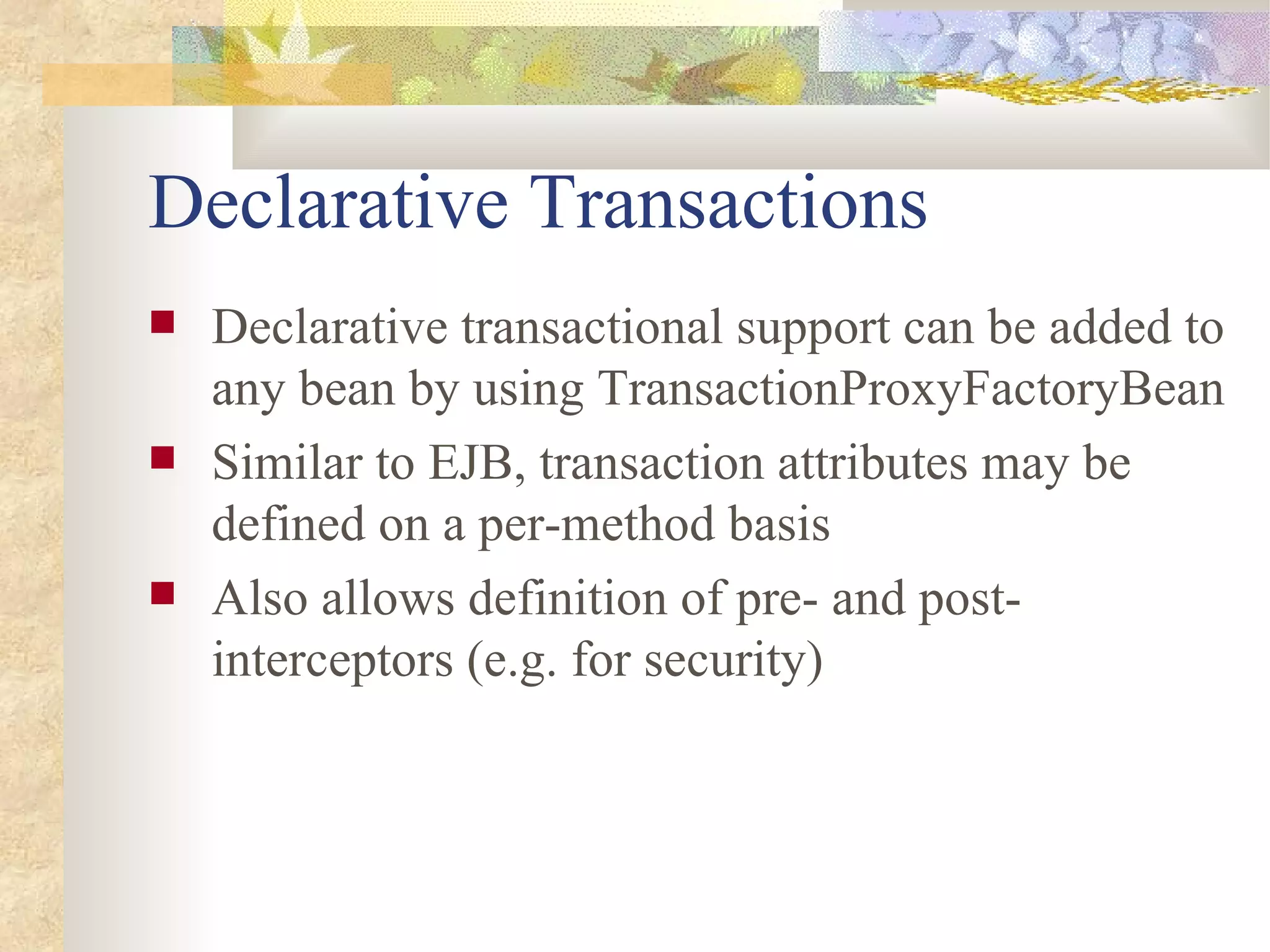 Declarative Transactions
   Declarative transactional support can be added to
    any bean by using TransactionProxyFactoryBean
   Similar to EJB, transaction attributes may be
    defined on a per-method basis
   Also allows definition of pre- and post-
    interceptors (e.g. for security)
 