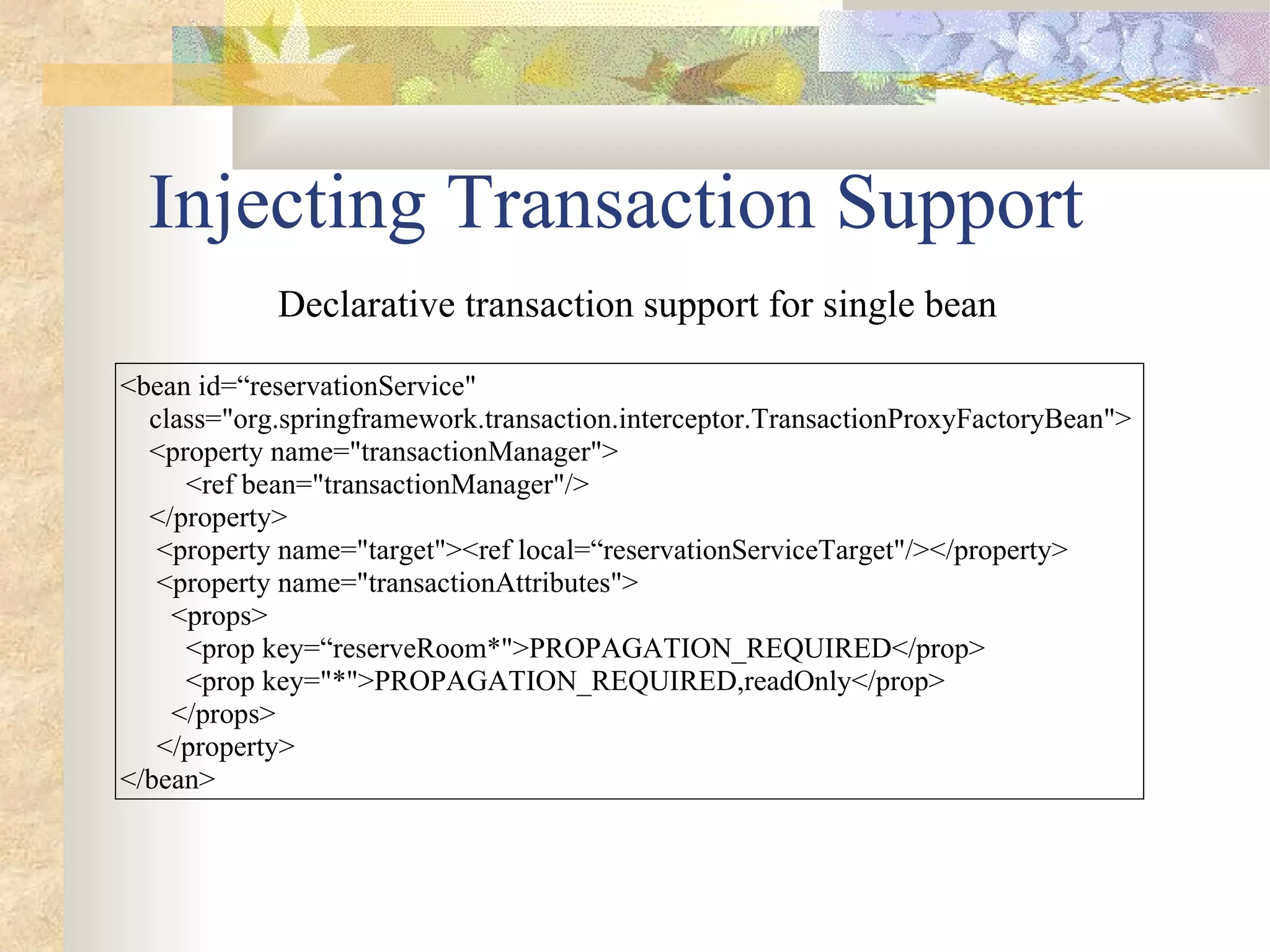 Injecting Transaction Support
            Declarative transaction support for single bean

<bean id=“reservationService"
  class="org.springframework.transaction.interceptor.TransactionProxyFactoryBean">
  <property name="transactionManager">
     <ref bean="transactionManager"/>
  </property>
   <property name="target"><ref local=“reservationServiceTarget"/></property>
   <property name="transactionAttributes">
    <props>
     <prop key=“reserveRoom*">PROPAGATION_REQUIRED</prop>
     <prop key="*">PROPAGATION_REQUIRED,readOnly</prop>
    </props>
   </property>
</bean>
 