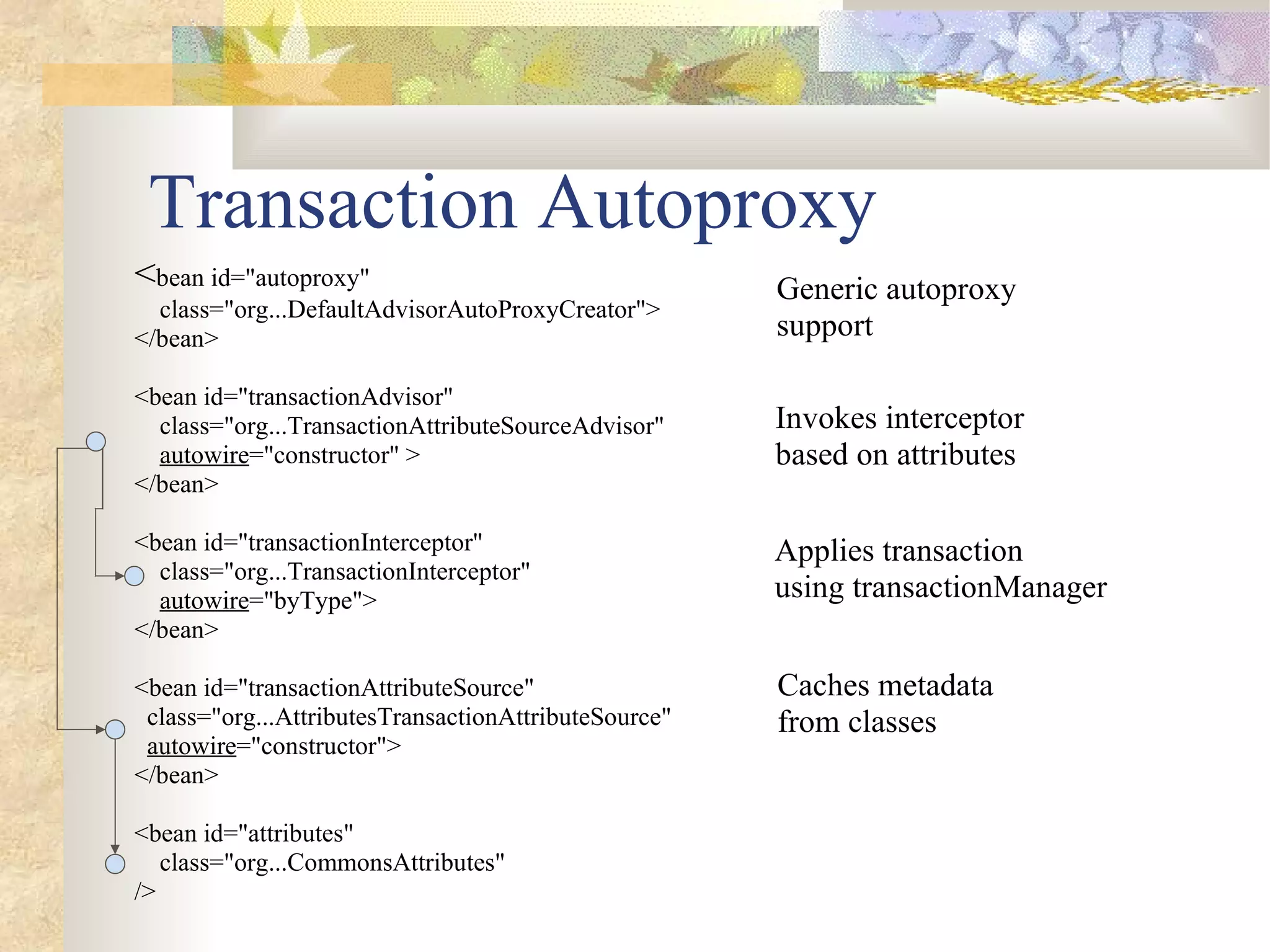 Transaction Autoproxy
<bean id="autoproxy"                                  Generic autoproxy
  class="org...DefaultAdvisorAutoProxyCreator">
</bean>                                               support

<bean id="transactionAdvisor"
  class="org...TransactionAttributeSourceAdvisor"     Invokes interceptor
  autowire="constructor" >                            based on attributes
</bean>

<bean id="transactionInterceptor"                     Applies transaction
  class="org...TransactionInterceptor"
  autowire="byType">                                  using transactionManager
</bean>

<bean id="transactionAttributeSource"                 Caches metadata
 class="org...AttributesTransactionAttributeSource"   from classes
 autowire="constructor">
</bean>

<bean id="attributes"
   class="org...CommonsAttributes"
/>
 