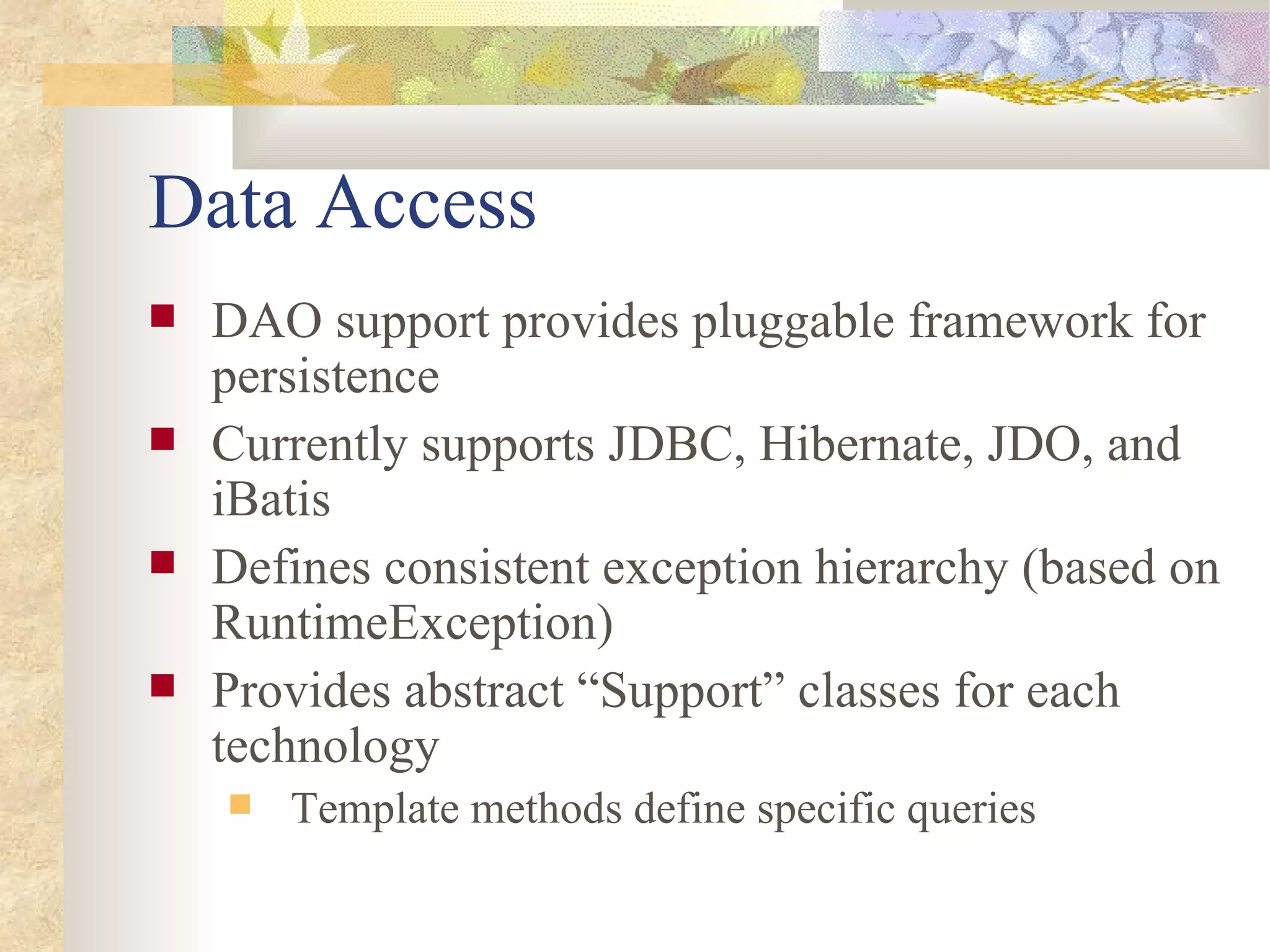 Data Access
   DAO support provides pluggable framework for
    persistence
   Currently supports JDBC, Hibernate, JDO, and
    iBatis
   Defines consistent exception hierarchy (based on
    RuntimeException)
   Provides abstract “Support” classes for each
    technology
       Template methods define specific queries
 