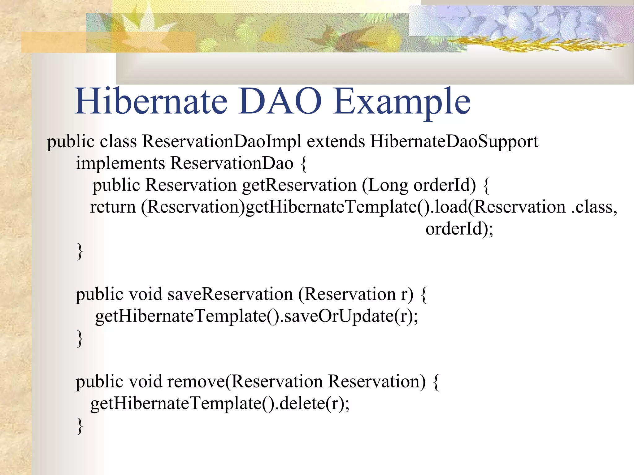 Hibernate DAO Example
public class ReservationDaoImpl extends HibernateDaoSupport
   implements ReservationDao {
      public Reservation getReservation (Long orderId) {
     return (Reservation)getHibernateTemplate().load(Reservation .class,
                                               orderId);
   }

   public void saveReservation (Reservation r) {
     getHibernateTemplate().saveOrUpdate(r);
   }

   public void remove(Reservation Reservation) {
     getHibernateTemplate().delete(r);
   }
 
