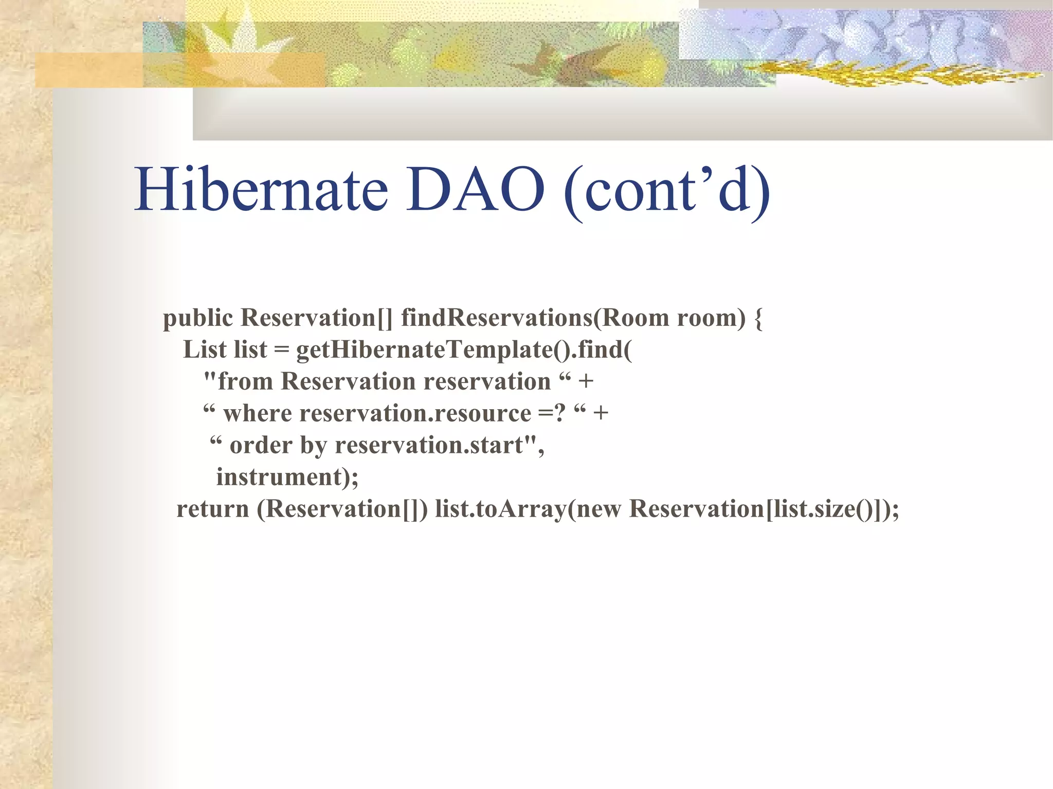 Hibernate DAO (cont’d)
 public Reservation[] findReservations(Room room) {
   List list = getHibernateTemplate().find(
    "from Reservation reservation “ +
    “ where reservation.resource =? “ +
     “ order by reservation.start",
      instrument);
  return (Reservation[]) list.toArray(new Reservation[list.size()]);
 