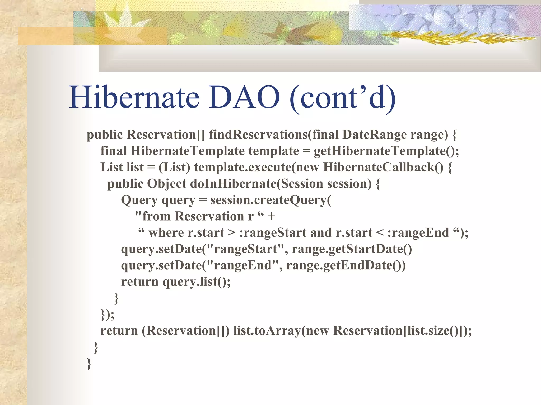Hibernate DAO (cont’d)
 public Reservation[] findReservations(final DateRange range) {
     final HibernateTemplate template = getHibernateTemplate();
     List list = (List) template.execute(new HibernateCallback() {
       public Object doInHibernate(Session session) {
          Query query = session.createQuery(
            "from Reservation r “ +
             “ where r.start > :rangeStart and r.start < :rangeEnd “);
          query.setDate("rangeStart", range.getStartDate()
          query.setDate("rangeEnd", range.getEndDate())
          return query.list();
        }
     });
     return (Reservation[]) list.toArray(new Reservation[list.size()]);
   }
 }
 