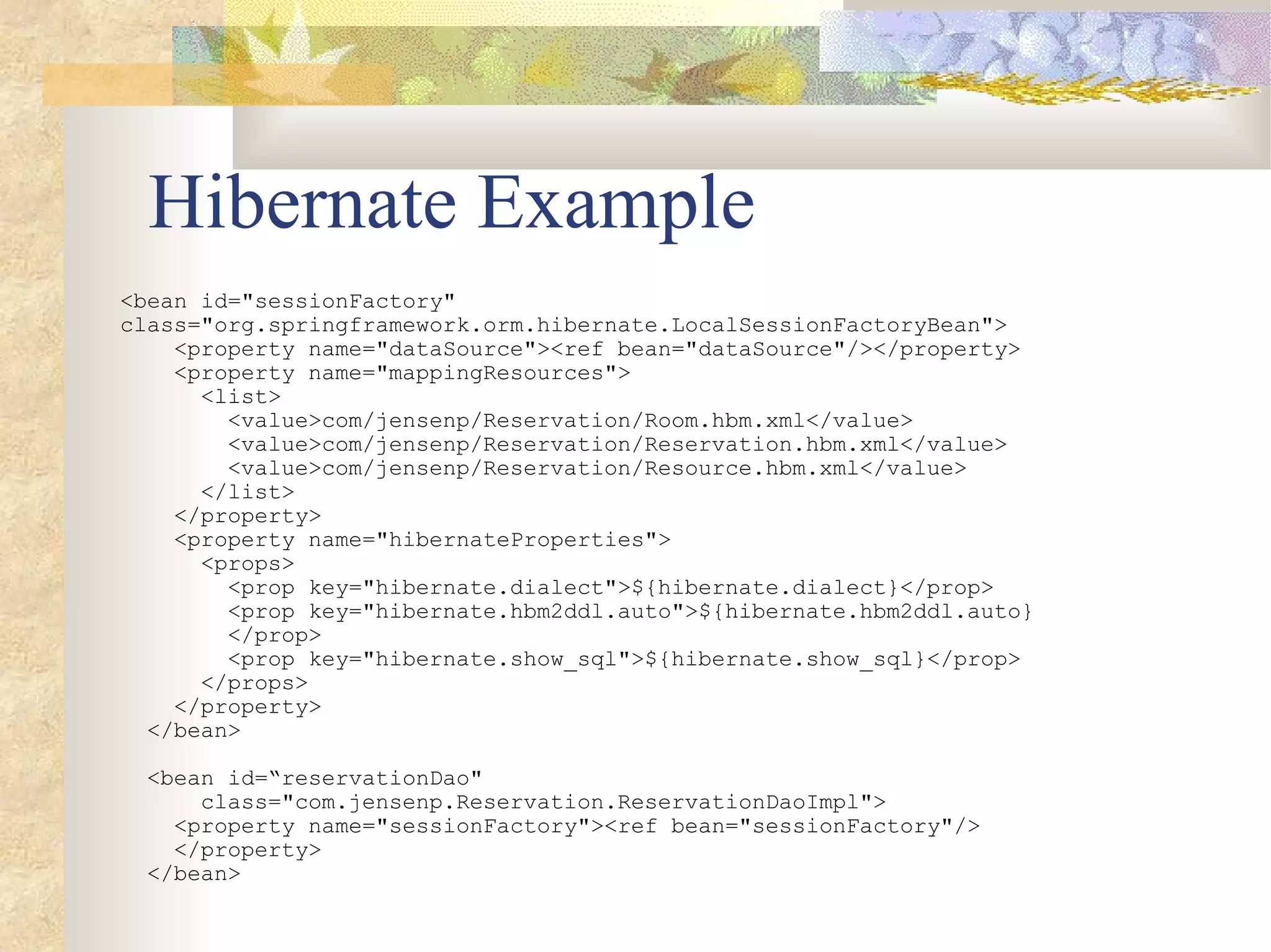 Hibernate Example
<bean id="sessionFactory"
class="org.springframework.orm.hibernate.LocalSessionFactoryBean">
    <property name="dataSource"><ref bean="dataSource"/></property>
    <property name="mappingResources">
      <list>
        <value>com/jensenp/Reservation/Room.hbm.xml</value>
        <value>com/jensenp/Reservation/Reservation.hbm.xml</value>
        <value>com/jensenp/Reservation/Resource.hbm.xml</value>
      </list>
    </property>
    <property name="hibernateProperties">
      <props>
        <prop key="hibernate.dialect">${hibernate.dialect}</prop>
        <prop key="hibernate.hbm2ddl.auto">${hibernate.hbm2ddl.auto}
        </prop>
        <prop key="hibernate.show_sql">${hibernate.show_sql}</prop>
      </props>
    </property>
  </bean>

  <bean id=“reservationDao"
      class="com.jensenp.Reservation.ReservationDaoImpl">
    <property name="sessionFactory"><ref bean="sessionFactory"/>
    </property>
  </bean>
 