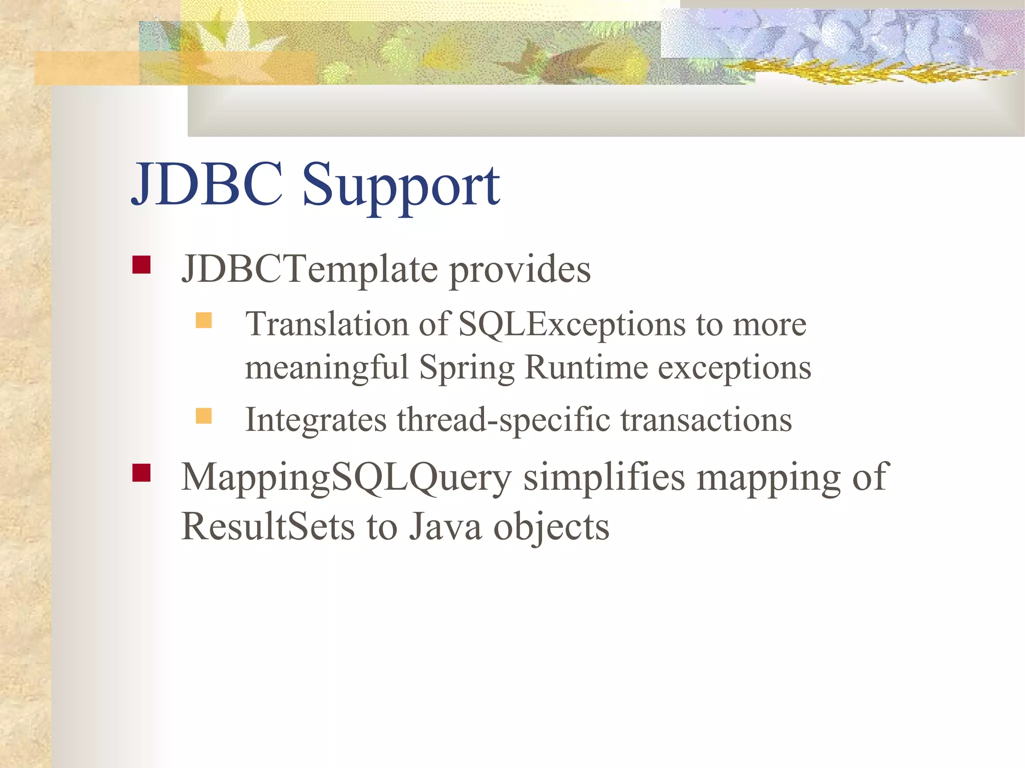 JDBC Support
   JDBCTemplate provides
       Translation of SQLExceptions to more
        meaningful Spring Runtime exceptions
       Integrates thread-specific transactions
   MappingSQLQuery simplifies mapping of
    ResultSets to Java objects
 