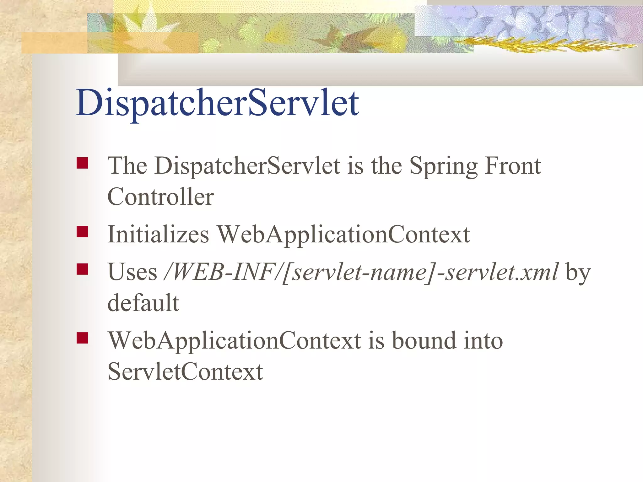 DispatcherServlet
   The DispatcherServlet is the Spring Front
    Controller
   Initializes WebApplicationContext
   Uses /WEB-INF/[servlet-name]-servlet.xml by
    default
   WebApplicationContext is bound into
    ServletContext
 