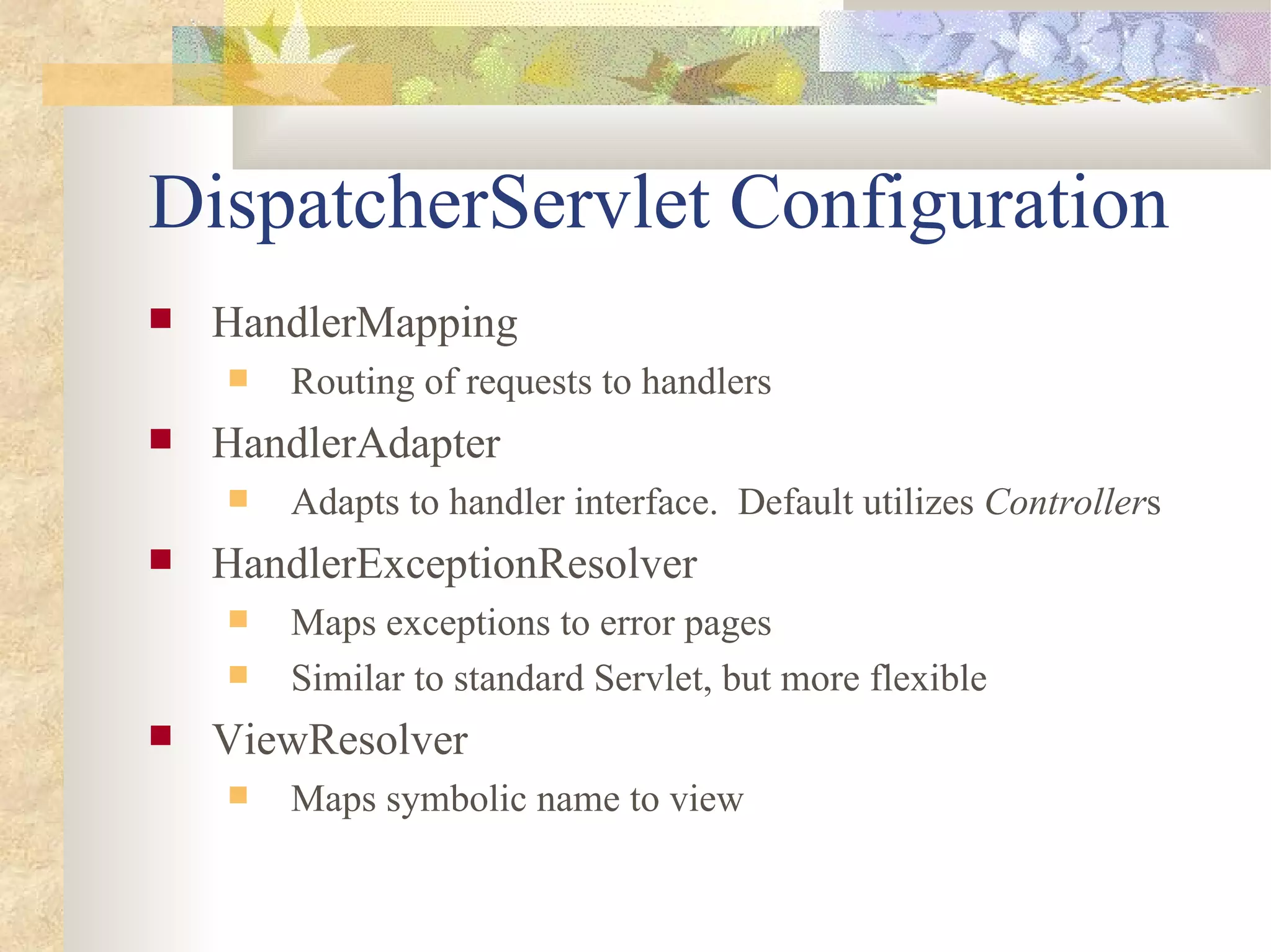 DispatcherServlet Configuration
   HandlerMapping
       Routing of requests to handlers
   HandlerAdapter
       Adapts to handler interface. Default utilizes Controllers
   HandlerExceptionResolver
       Maps exceptions to error pages
       Similar to standard Servlet, but more flexible
   ViewResolver
       Maps symbolic name to view
 