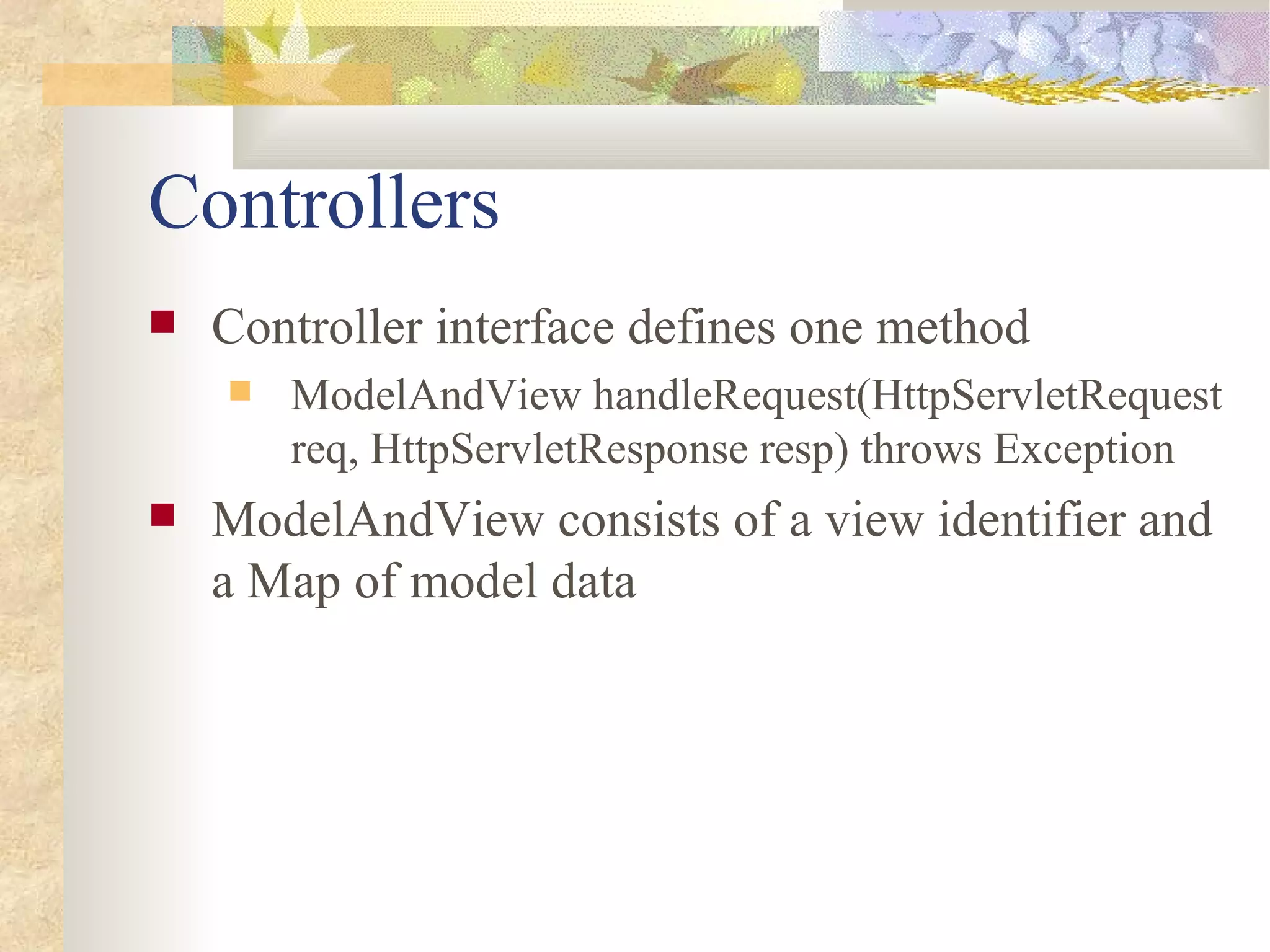 Controllers
   Controller interface defines one method
       ModelAndView handleRequest(HttpServletRequest
        req, HttpServletResponse resp) throws Exception
   ModelAndView consists of a view identifier and
    a Map of model data
 