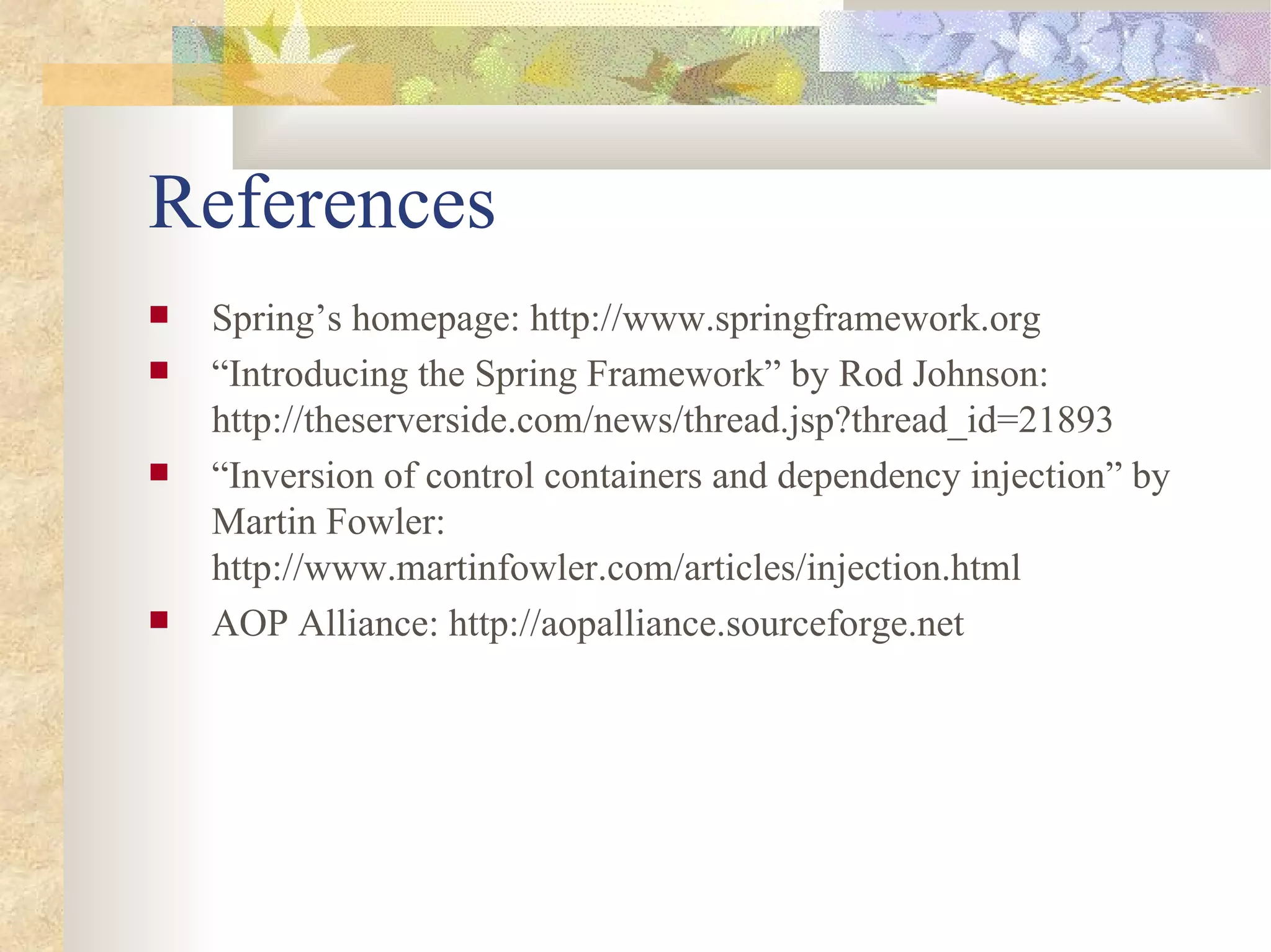 References
   Spring’s homepage: http://www.springframework.org
   “Introducing the Spring Framework” by Rod Johnson:
    http://theserverside.com/news/thread.jsp?thread_id=21893
   “Inversion of control containers and dependency injection” by
    Martin Fowler:
    http://www.martinfowler.com/articles/injection.html
   AOP Alliance: http://aopalliance.sourceforge.net
 