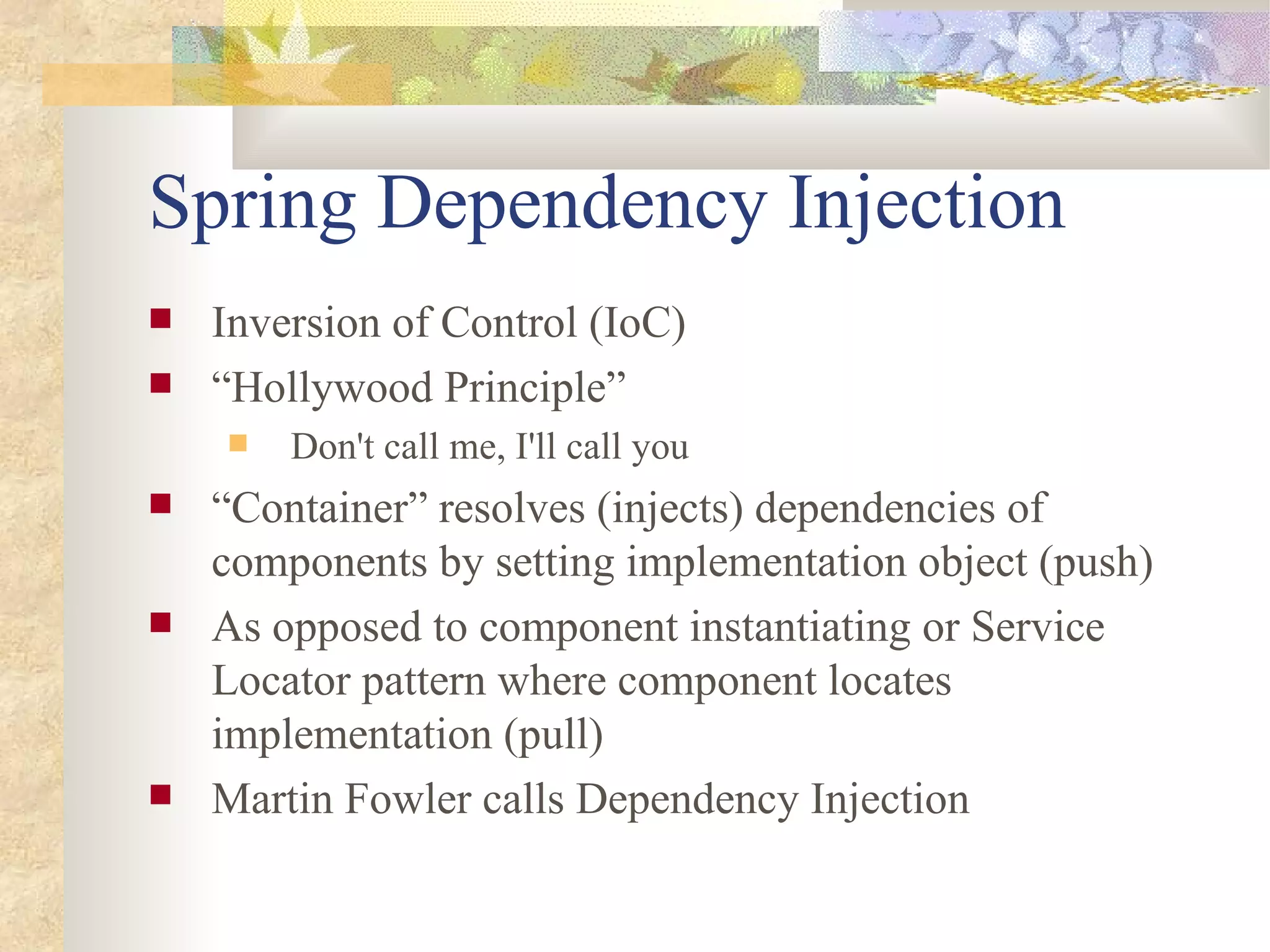 Spring Dependency Injection
   Inversion of Control (IoC)
   “Hollywood Principle”
       Don't call me, I'll call you
   “Container” resolves (injects) dependencies of
    components by setting implementation object (push)
   As opposed to component instantiating or Service
    Locator pattern where component locates
    implementation (pull)
   Martin Fowler calls Dependency Injection
 