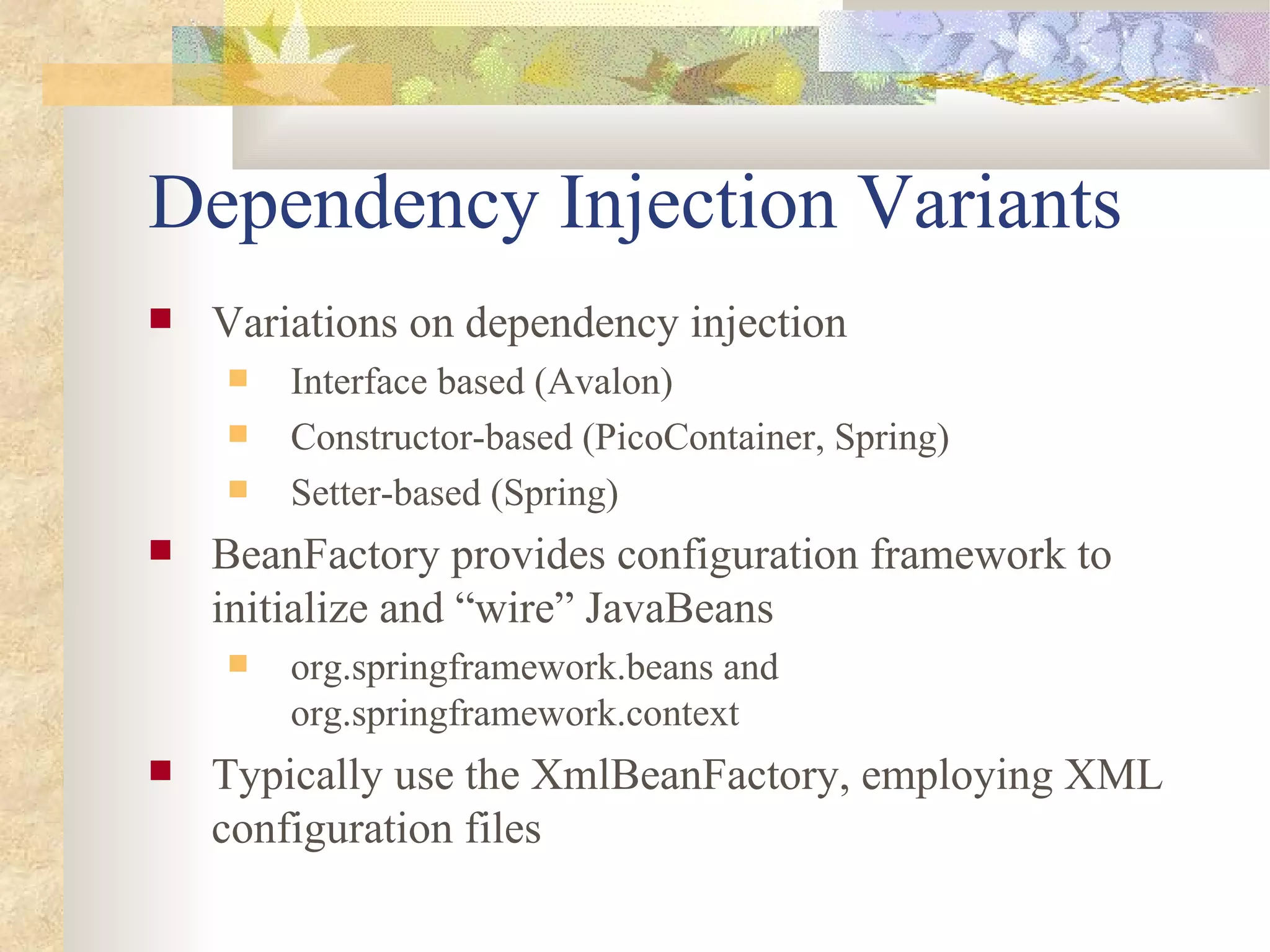 Dependency Injection Variants
   Variations on dependency injection
       Interface based (Avalon)
       Constructor-based (PicoContainer, Spring)
       Setter-based (Spring)
   BeanFactory provides configuration framework to
    initialize and “wire” JavaBeans
       org.springframework.beans and
        org.springframework.context
   Typically use the XmlBeanFactory, employing XML
    configuration files
 