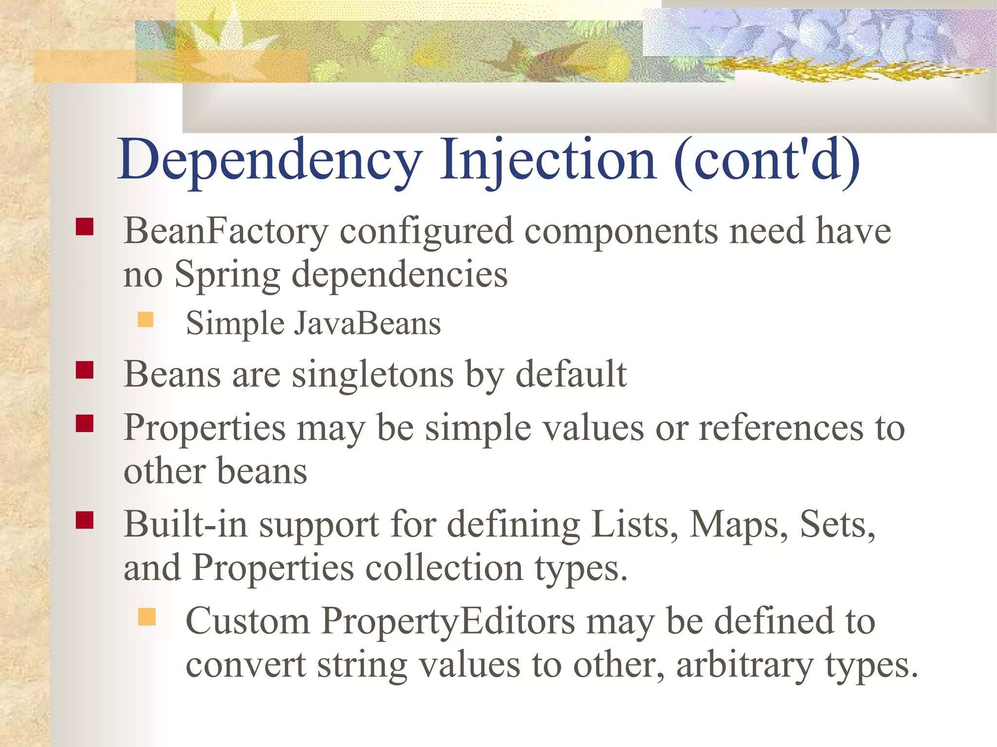 Dependency Injection (cont'd)
   BeanFactory configured components need have
    no Spring dependencies
       Simple JavaBeans
   Beans are singletons by default
   Properties may be simple values or references to
    other beans
   Built-in support for defining Lists, Maps, Sets,
    and Properties collection types.
      Custom PropertyEditors may be defined to
        convert string values to other, arbitrary types.
 
