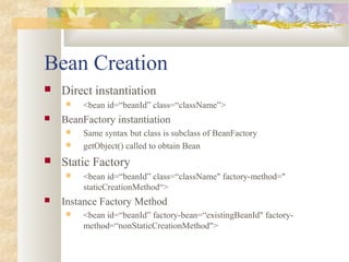 Bean Creation
 Direct instantiation
 <bean id=“beanId” class=“className”>
 BeanFactory instantiation
 Same syntax but class is subclass of BeanFactory
 getObject() called to obtain Bean
 Static Factory
 <bean id=“beanId” class=“className" factory-method="
staticCreationMethod“>
 Instance Factory Method
 <bean id=“beanId” factory-bean=“existingBeanId" factory-
method=“nonStaticCreationMethod">
 
