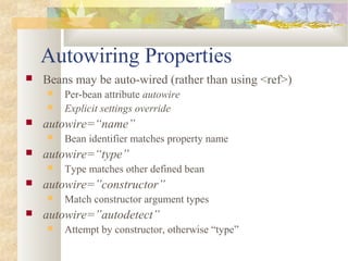Autowiring Properties
 Beans may be auto-wired (rather than using <ref>)
 Per-bean attribute autowire
 Explicit settings override
 autowire=“name”
 Bean identifier matches property name
 autowire=“type”
 Type matches other defined bean
 autowire=”constructor”
 Match constructor argument types
 autowire=”autodetect”
 Attempt by constructor, otherwise “type”
 