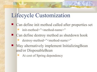 Lifecycle Customization
 Can define init method called after properties set
 init-method=”<method-name>”
 Can define destroy method as shutdown hook
 destroy-method=”<method-name>”
 May alternatively implement InitializingBean
and/or DisposableBean
 At cost of Spring dependency
 
