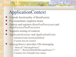 ApplicationContext
 Extends functionality of BeanFactory
 Pre-instantiates singleton beans
 Detects and registers BeanPostProcessors and
BeanFactoryPostProcessors
 Supports nesting of contexts
 ApplicationListener and ApplicationEvents
 Initialized and closed predefined
 Custom may be created
 MessageSource provides i18n messaging
 <bean id=”messageSource”
class=”...ResourceBundleMessageSource”/>
 Contains list of bundle base names
 