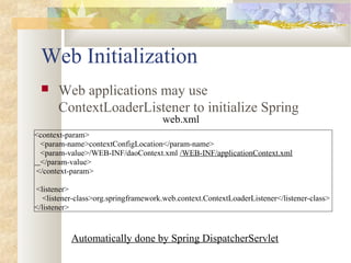 Web Initialization
 Web applications may use
ContextLoaderListener to initialize Spring
<context-param>
<param-name>contextConfigLocation</param-name>
<param-value>/WEB-INF/daoContext.xml /WEB-INF/applicationContext.xml
</param-value>
</context-param>
<listener>
<listener-class>org.springframework.web.context.ContextLoaderListener</listener-class>
</listener>
web.xml
Automatically done by Spring DispatcherServlet
 