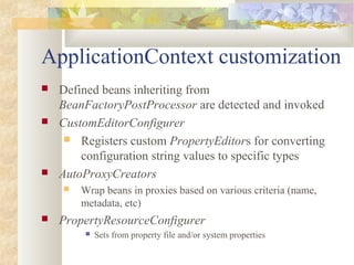 ApplicationContext customization
 Defined beans inheriting from
BeanFactoryPostProcessor are detected and invoked
 CustomEditorConfigurer
 Registers custom PropertyEditors for converting
configuration string values to specific types
 AutoProxyCreators
 Wrap beans in proxies based on various criteria (name,
metadata, etc)
 PropertyResourceConfigurer
 Sets from property file and/or system properties
 