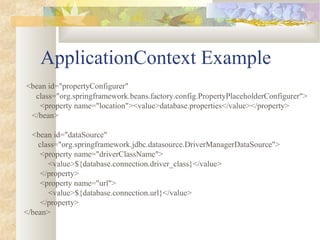 ApplicationContext Example
<bean id="propertyConfigurer"
class="org.springframework.beans.factory.config.PropertyPlaceholderConfigurer">
<property name="location"><value>database.properties</value></property>
</bean>
<bean id="dataSource"
class="org.springframework.jdbc.datasource.DriverManagerDataSource">
<property name="driverClassName">
<value>${database.connection.driver_class}</value>
</property>
<property name="url">
<value>${database.connection.url}</value>
</property>
</bean>
 