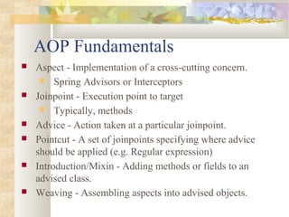 AOP Fundamentals
 Aspect - Implementation of a cross-cutting concern.
 Spring Advisors or Interceptors
 Joinpoint - Execution point to target
 Typically, methods
 Advice - Action taken at a particular joinpoint.
 Pointcut - A set of joinpoints specifying where advice
should be applied (e.g. Regular expression)
 Introduction/Mixin - Adding methods or fields to an
advised class.
 Weaving - Assembling aspects into advised objects.
 