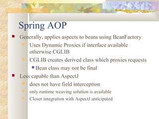 Spring AOP
 Generally, applies aspects to beans using BeanFactory
 Uses Dynamic Proxies if interface available
otherwise CGLIB
 CGLIB creates derived class which proxies requests
 Bean class may not be final
 Less capable than AspectJ
 does not have field interception
 only runtime weaving solution is available
 Closer integration with AspectJ anticipated
 
