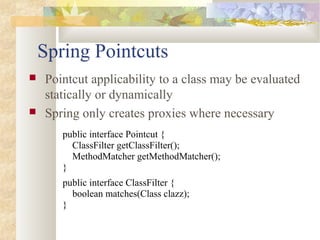 Spring Pointcuts
 Pointcut applicability to a class may be evaluated
statically or dynamically
 Spring only creates proxies where necessary
public interface Pointcut {
ClassFilter getClassFilter();
MethodMatcher getMethodMatcher();
}
public interface ClassFilter {
boolean matches(Class clazz);
}
 