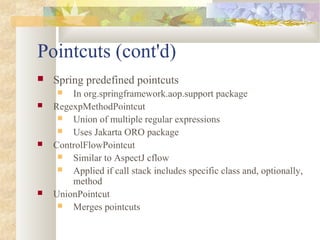Pointcuts (cont'd)
 Spring predefined pointcuts
 In org.springframework.aop.support package
 RegexpMethodPointcut
 Union of multiple regular expressions
 Uses Jakarta ORO package
 ControlFlowPointcut
 Similar to AspectJ cflow
 Applied if call stack includes specific class and, optionally,
method
 UnionPointcut
 Merges pointcuts
 