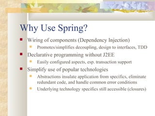 Why Use Spring?
 Wiring of components (Dependency Injection)
 Promotes/simplifies decoupling, design to interfaces, TDD
 Declarative programming without J2EE
 Easily configured aspects, esp. transaction support
 Simplify use of popular technologies
 Abstractions insulate application from specifics, eliminate
redundant code, and handle common error conditions
 Underlying technology specifics still accessible (closures)
 