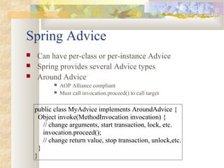 Spring Advice
 Can have per-class or per-instance Advice
 Spring provides several Advice types
 Around Advice
 AOP Alliance compliant
 Must call invocation.proceed() to call target
public class MyAdvice implements AroundAdvice {
Object invoke(MethodInvocation invocation) {
// change arguments, start transaction, lock, etc.
invocation.proceed();
// change return value, stop transaction, unlock,etc.
}
}
 